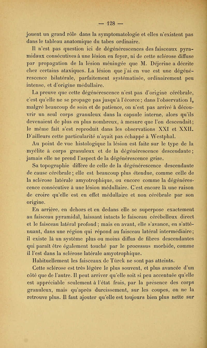 jouent un grand rôle dans la symptomatologie et elles n'existent pas dans le tableau anatomique du tabès ordinaire. Il n'est pas question ici de dégénérescences des faisceaux pyra- midaux consécutives à une lésion en foyer, ni de cette sclérose diffuse par propagation de la lésion méningée que M. Déjerine a décrite chez certains ataxiques. La lésion que j'ai en vue est une dégéné- rescence bilatérale, parfaitement systématisée, ordinairement peu intense, et d'origine médullaire. La preuve que cette dégénérescence n'est pas d'origine cérébrale, c'est qu'elle ne se propage pas jusqu'à Técorce ; dans l'observation I, malgré beaucoup de soin et de patience, on n'est pas arrivé à décou- vrir un seul corps granuleux dans la capsule interne, alors qu'ils devenaient de plus en plus nombreux, à mesure que l'on descendait; le même fait s'est reproduit dans les observations XXI et XXII. D'ailleurs cette particularité n'avait pas échappé à Westphal. Au point de vue histologique la lésion est faite sur le type de la myélite à corps granuleux et de la dégénérescence descendante ; jamais elle ne prend l'aspect de la dégénérescence grise. Sa topographie diffère de celle de la dégénérescence descendante de cause cérébrale ; elle est beaucoup plus étendue, comme celle de la sclérose latérale amyotrophique. ou encore comme la dégénéres- cence consécutive à une lésion médullaire. C'est encore là une raison de croire qu'elle est en effet médullaire et non cérébrale par son origine. En arrière, en dehors et en dedans elle se superpose exactement au faisceau pyramidal, laissant intacts le faisceau cérébelleux direct et le faisceau latéral profond ; mais en avant, elle s'avance, en s'atté- nuant, dans une région qui répond au faisceau latéral intermédiaire ; il existe là un système plus ou moins diffus de fibres descendantes qui paraît être également touché par le processus morbide, comme il l'est dans la sclérose latérale amyotrophique. Habituellement les faisceaux de Tûrck ne sont pas atteints. Cette sclérose est très légère le plus souvent, et plus avancée d'un côté que de l'autre. Il peut arriver qu'elle soit si peu accentuée qu'elle est appréciable seulement à l'état frais, par la présence des corps granuleux, mais qu'après durcissement, sur les coupes, on ne la retrouve plus. Il faut ajouter qu'elle est toujours bien plus nette sur