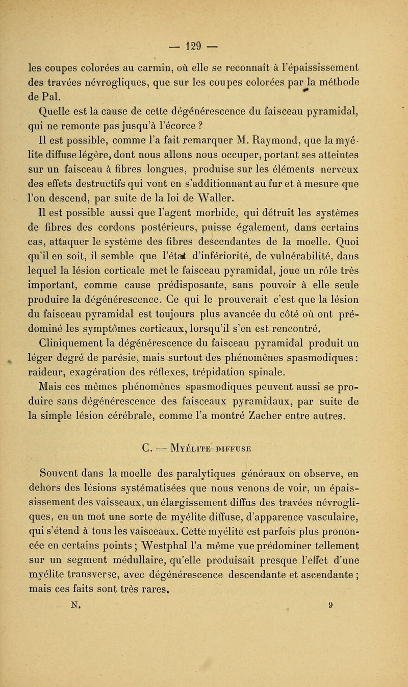 les coupes colorées au carmin, où elle se reconnaît à l'épaississemenl des travées névrogliques, que sur les coupes colorées par la méthode de Pal. Quelle est la cause de cette dégénérescence du faisceau pyramidal, qui ne remonte pas jusqu'à l'écorce ? Il est possible, comme l'a fait remarquer M. Raymond, que la myé- lite diffuse légère, dont nous allons nous occuper, portant ses atteintes sur un faisceau à fibres longues, produise sur les éléments nerveux des effets destructifs qui vont en s'additionnant au fur et à mesure que l'on descend, par suite de la loi de Waller. Il est po.ssible aussi que l'agent morbide, qui détruit les systèmes de fibres des cordons postérieurs, puisse également, dans certains cas, attaquer le système des fibres descendantes de la moelle. Quoi qu'il en soit, il semble que l'état d'infériorité, de vulnérabilité, dans lequel la lésion corticale met le faisceau pyramidal, joue un rôle très important, comme cause prédisposante, sans pouvoir à elle seule produire la dégénérescence. Ce qui le prouverait c'est que la lésion du faisceau pyramidal est toujours plus avancée du côté où ont pré- dominé les symptômes corticaux, lorsqu'il s'en est rencontré. Cliniquement la dégénérescence du faisceau pyramidal produit un léger degré de parésie, mais surtout des phénomènes spasmodiques : raideur, exagération des réflexes, trépidation spinale. Mais ces mêmes phénomènes spasmodiques peuvent aussi se pro- duire sans dégénérescence des faisceaux pyramidaux, par suite de la simple lésion cérébrale, comme l'a montré Zacher entre autres. C. — Myélite diffuse Souvent dans la moelle des paralytiques généraux on observe, en dehors des lésions systématisées que nous venons de voir, un épais- sissement des vaisseaux, un élargissement diffus des travées névrogli- ques, en un mot une sorte de myélite diffuse, d'apparence vasculaire, qui s'étend à tous les vaisceaux. Cette myélite est parfois plus pronon- cée en certains points ; Westphal l'a même vue prédominer tellement sur un segment médullaire, qu'elle produisait presque l'effet d'une myélite transverse, avec dégénérescence descendante et ascendante ; mais ces faits sont très rares. N. 9