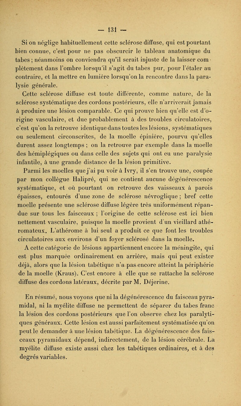 Si on néglige habituellement cette sclérose diffuse, qui est pourtant bien connue, c'est pour ne pas obscurcir le tableau anatomique du tabès ; néanmoins on conviendra qu'il serait injuste de la laisser com • platement dans l'ombre lorsqu'il s'agit du tabès pur, pour l'étaler au contraire, et la mettre en lumière lorsqu'on la rencontre dans la para- lysie générale. Cette sclérose diffuse est toute différente, comme nature, de la sclérose systématique des cordons postérieurs, elle n'arriverait jamais à produire une lésion comparable. Ce qui prouve bien qu'elle est d'o- rigine vasculaire, et due probablement à des troubles circulatoires, c'est qu'on la retrouve identique dans toutes les lésions, systématiques ou seulement circonscrites, de la moelle épinière, pourvu qu'elles durent assez longtemps ; on la retrouve par exemple dans la moelle des hémiplégiques ou dans celle des sujets qui ont eu une paralysie infantile, à une grande distance de la lésion primitive. Parmi les moelles que j'ai pu voir à Ivry, il s'en trouve une, coupée par mon collègue Halipré, qui ne contient aucune dégénérescence systématique, et où pourtant on retrouve des vaisseaux à parois épaisses, entourés d'une zone de sclérose névroglique ; bref cette moelle présente une sclérose diffuse légère très uniformément répan- due sur tous les faisceaux ; l'origine de cette sclérose est ici bien nettement vasculaire, puisque la moelle provient d'un vieillard athé- romateux. L'athérome à lui seul a produit ce que font les troubles circulatoires aux environs d'un foyer sclérosé dans la moelle. A cette catégorie de lésions appartiennent encore la méningite, qui est plus marquée ordinairement en arrière, mais qui peut exister déjà, alors que la lésion tabétique n'a pas encore atteint la périphérie de la moelle (Kraus). C'est encore à elle que se rattache la sclérose diffuse des cordons latéraux, décrite par M. Déjerine. En résumé, nous voyons que ni la dégénérescence du faisceau pyra- midal, ni la myélite diffuse ne permettent de séparer du tabès franc la lésion des cordons postérieurs que l'on observe chez les paralyti- ques généraux. Cette lésion est aussi parfaitement systématisée qu'on peut le demander à une lésion tabétique. La dégénérescence des fais- ceaux pyramidaux dépend, indirectement, de la lésion cérébrale. La myélite diffuse existe aussi chez les tabétiques ordinaires, et à des degrés variables.