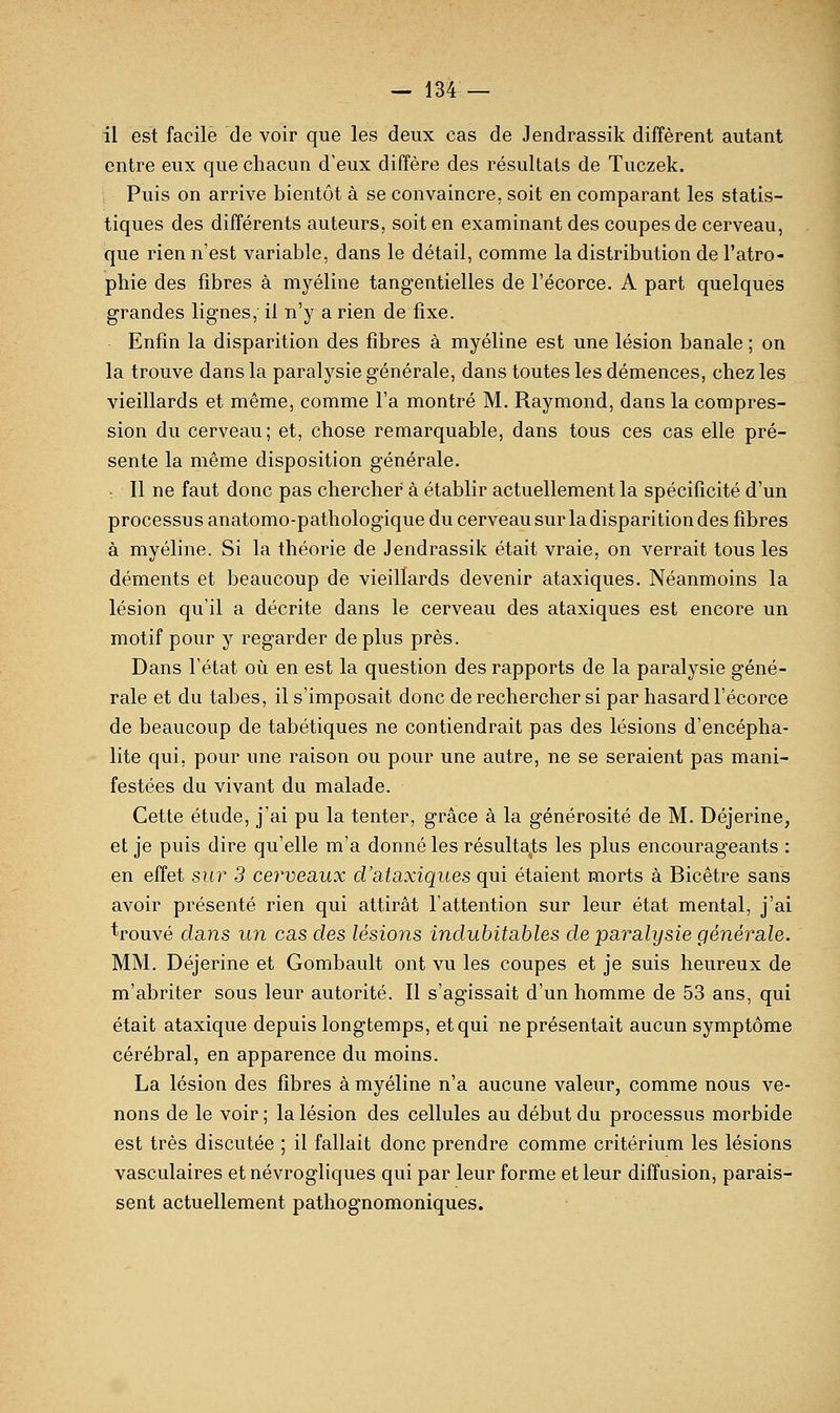 il est facile de voir que les deux cas de Jendrassik diffèrent autant entre eux que chacun d'eux diffère des résultats de Tuczek. Puis on arrive bientôt à se convaincre, soit en comparant les statis- tiques des différents auteurs, soit en examinant des coupes de cerveau, que rien n'est variable, dans le détail, comme la distribution de l'atro- phie des fibres à myéline tangentielles de l'écorce. A part quelques grandes lignes, il n'y a rien de fixe. Enfin la disparition des fibres à myéline est une lésion banale ; on la trouve dans la paralysie générale, dans toutes les démences, chez les vieillards et même, comme l'a montré M. Raymond, dans la compres- sion du cerveau; et, chose remarquable, dans tous ces cas elle pré- sente la même disposition générale. ■ Il ne faut donc pas chercher à établir actuellement la spécificité d'un processus anatomo-pathologique du cerveau sur la disparition des fibres à myéline. Si la théorie de Jendrassik était vraie, on verrait tous les déments et beaucoup de vieillards devenir ataxiques. Néanmoins la lésion qu'il a décrite dans le cerveau des ataxiques est encore un motif pour y regarder de plus près. Dans l'état où en est la question des rapports de la paralysie géné- rale et du tabès, il s'imposait donc de rechercher si par hasard l'écorce de beaucoup de tabétiques ne contiendrait pas des lésions d'encépha- lite qui, pour une raison ou pour une autre, ne se seraient pas mani- festées du vivant du malade. Cette étude, j'ai pu la tenter, grâce à la générosité de M. Déjerine, et je puis dire qu'elle m'a donné les résultants les plus encourageants : en effet sur 3 cerveaux d'ataxiques qui étaient morts à Bicêtre sans avoir présenté rien qui attirât l'attention sur leur état mental, j'ai trouvé dans un cas des lésions indubitables de paralysie générale. MM. Déjerine et Gombault ont vu les coupes et je suis heureux de m'abriter sous leur autorité. II s'agissait d'un homme de 53 ans, qui était ataxique depuis longtemps, et qui ne présentait aucun symptôme cérébral, en apparence du moins. La lésion des fibres à myéline n'a aucune valeur, comme nous ve- nons de le voir ; la lésion des cellules au début du processus morbide est très discutée ; il fallait donc prendre comme critérium les lésions vasculaires et névrogliques qui par leur forme et leur diffusion, parais- sent actuellement pathognomoniques.