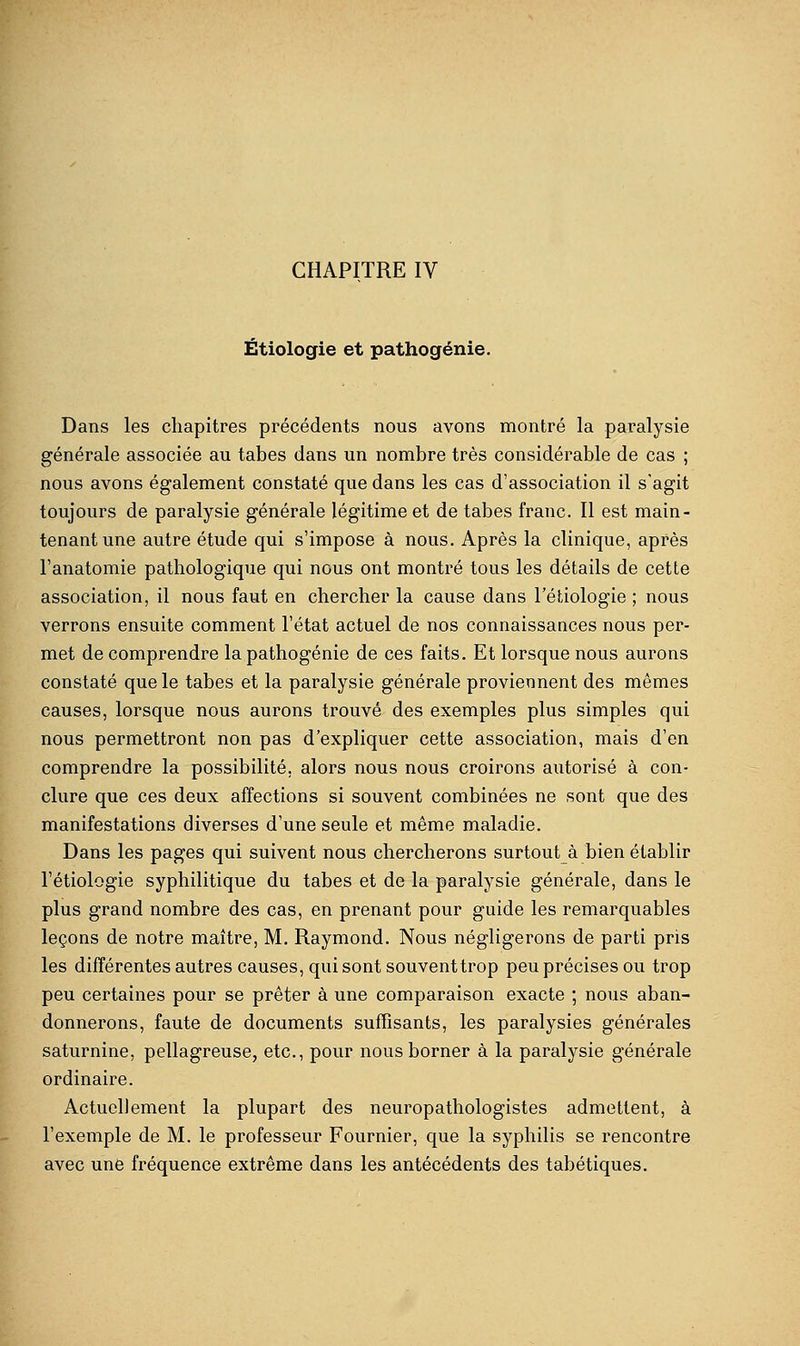 CHAPITRE IV Étiologie et pathogénie. Dans les chapitres précédents nous avons montré la paralysie générale associée au tabès dans un nombre très considérable de cas ; nous avons également constaté que dans les cas d'association il s'agit toujours de paralysie générale légitime et de tabès franc. Il est main- tenant une autre étude qui s'impose à nous. Après la clinique, après l'anatomie pathologique qui nous ont montré tous les détails de cette association, il nous faut en chercher la cause dans l'étiologie ; nous verrons ensuite comment l'état actuel de nos connaissances nous per- met de comprendre la pathogénie de ces faits. Et lorsque nous aurons constaté que le tabès et la paralysie générale proviennent des mêmes causes, lorsque nous aurons trouvé des exemples plus simples qui nous permettront non pas d'expliquer cette association, mais d'en comprendre la possibilité, alors nous nous croirons autorisé à con- clure que ces deux affections si souvent combinées ne sont que des manifestations diverses d'une seule et même maladie. Dans les pages qui suivent nous chercherons surtout à bien établir l'étiologie syphilitique du tabès et de la paralysie générale, dans le plus grand nombre des cas, en prenant pour guide les remarquables leçons de notre maître, M. Raymond. Nous négligerons de parti pris les différentes autres causes, qui sont souventtrop peu précises ou trop peu certaines pour se prêter à une comparaison exacte ; nous aban- donnerons, faute de documents suffisants, les paralysies générales saturnine, pellagreuse, etc., pour nous borner à la paralysie générale ordinaire. Actuellement la plupart des neuropathologistes admettent, à l'exemple de M. le professeur Fournier, que la syphilis se rencontre avec une fréquence extrême dans les antécédents des tabétiques.