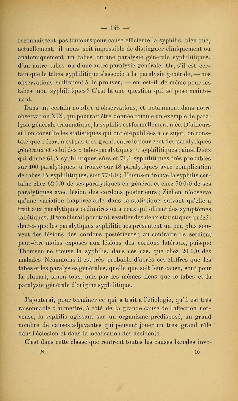 reconnaissent pas toujours pour cause efficiente la syphilis, bien que, actuellement, il nous soit impossible de distinguer cliniquement ou anatomiquement un tabès ou une paralysie générale syphilitiques. d'un autre tabès ou d'une autre paralysie générale. Or, s'il est cer- tain que le tabès syphilitique s'associe à la paralysie générale, —nos observations suffiraient à le prouver, — en est-il de même pour les tabès non syphilitiques? C'est là une question qui se pose mainte- nant. Dans un certain nombre d'observations, et notamment dans notre observation XIX, qui pourrait être donnée comme un exemple de para- lysie générale traumatique, la syphilis est formellement niée. D'ailleurs si l'on consulte les statistiques qui ont été publiées à ce sujet, on cons- tate que l'écart n'est pas très grand entre le pour cent des paralytiques généraux et celui des « tabo-paralytiques >■>, syphilitiques ; ainsi Dietz qui donne 61,4 syphilitiques sûrs et 71,6 syphilitiques très probables sur 100 paralytiques, a trouvé sur 18 paralytiques avec complication de tabès 14 syphilitiques, soit 77 0/0 ; Thomsen trouve la syphilis cer- taine chez 62 0/0 de ses paralytiques en général et chez 70 0/0 de ses paralytiques avec lésion des cordons postérieurs ; Ziehen n'observe qu'une variation inappréciable dans la statistique suivant qu'elle a trait aux paralytiques ordinaires ou à ceux qui offrent des symptômes tabétiques. Il semblerait pourtant résulter des deux statistiques précé- dentes que les paralytiques syphilitiques présentent un peu plus sou- vent des lésions des cordons postérieurs ; au contraire ils seraient peut-être moins exposés aux lésions des cordons latéraux, puisque Thomsen ne trouve la syphilis, dans ces cas, que chez 20 0/0 des malades. Néanmoins il est très probable d'après ces chiffres que les tabès et les paralysies générales, quelle que soit leur cause, sont pour la plupart, sinon tous, unis par les mêmes liens que le tabès et la paralysie générale d'origine syphilitique. J'ajouterai, pour terminer ce qui a trait à l'étiologie, qu'il est très raisonnable d'admettre, à côté de la grande cause de l'affection ner- veuse, la syphilis agissant sur un organisme prédisposé, un grand nombre de causes adjuvantes qui peuvent jouer un très grand rôle dansl'éclosion et dans la localisation des accidents. .C'est dans cette classe que rentrent toutes les causes banales invo- N. 10