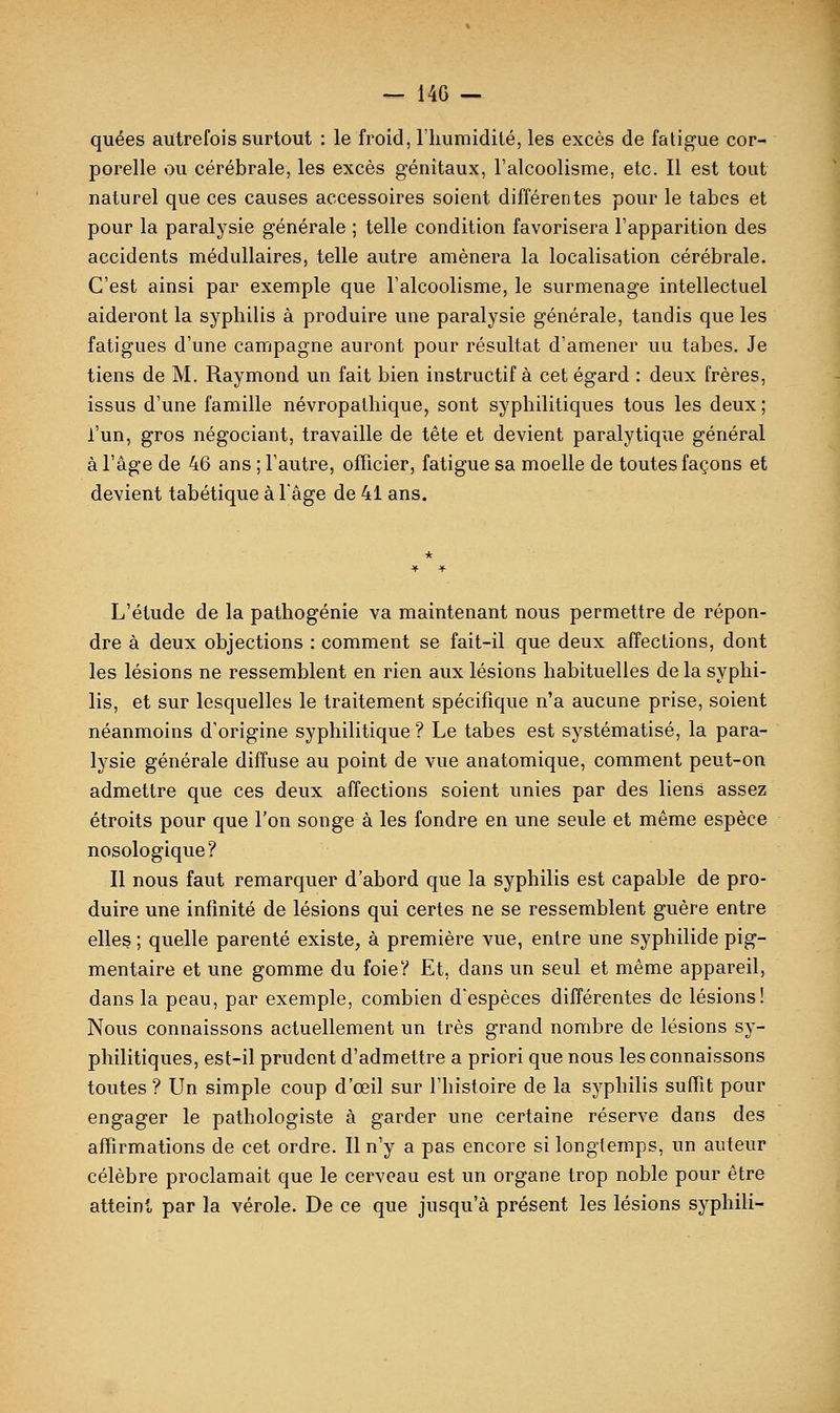 — 14G — quées autrefois surtout : le froid, l'humidité, les excès de fatigue cor- porelle ou cérébrale, les excès génitaux, l'alcoolisme, etc. Il est tout naturel que ces causes accessoires soient différentes pour le tabès et pour la paralysie générale ; telle condition favorisera l'apparition des accidents médullaires, telle autre amènera la localisation cérébrale. C'est ainsi par exemple que l'alcoolisme, le surmenage intellectuel aideront la syphilis à produire une paralysie générale, tandis que les fatigues d'une campagne auront pour résultat d'amener uu tabès. Je tiens de M. Raymond un fait bien instructif à cet égard : deux frères, issus d'une famille névropalhique, sont syphilitiques tous les deux ; l'un, gros négociant, travaille de tête et devient paralytique général à l'âge de 46 ans ; l'autre, officier, fatigue sa moelle de toutes façons et devient tabétique à Y âge de 41 ans. L'étude de la pathogénie va maintenant nous permettre de répon- dre à deux objections : comment se fait-il que deux affections, dont les lésions ne ressemblent en rien aux lésions habituelles delà syphi- lis, et sur lesquelles le traitement spécifique n'a aucune prise, soient néanmoins d'origine syphilitique? Le tabès est systématisé, la para- lysie générale diffuse au point de vue anatomique, comment peut-on admettre que ces deux affections soient unies par des liens assez étroits pour que l'on songe à les fondre en une seule et même espèce nosologique? Il nous faut remarquer d'abord que la syphilis est capable de pro- duire une infinité de lésions qui certes ne se ressemblent guère entre elles ; quelle parenté existe, à première vue, entre une syphilide pig- mentaire et une gomme du foie? Et, dans un seul et même appareil, dans la peau, par exemple, combien d'espèces différentes de lésions! Nous connaissons actuellement un très grand nombre de lésions sy- philitiques, est-il prudent d'admettre a priori que nous les connaissons toutes ? Un simple coup d'œil sur l'histoire de la syphilis suffît pour engager le pathologiste à garder une certaine réserve dans des affirmations de cet ordre. Il n'y a pas encore si longtemps, un auteur célèbre proclamait que le cerveau est un organe trop noble pour être atteint par la vérole. De ce que jusqu'à présent les lésions syphili-