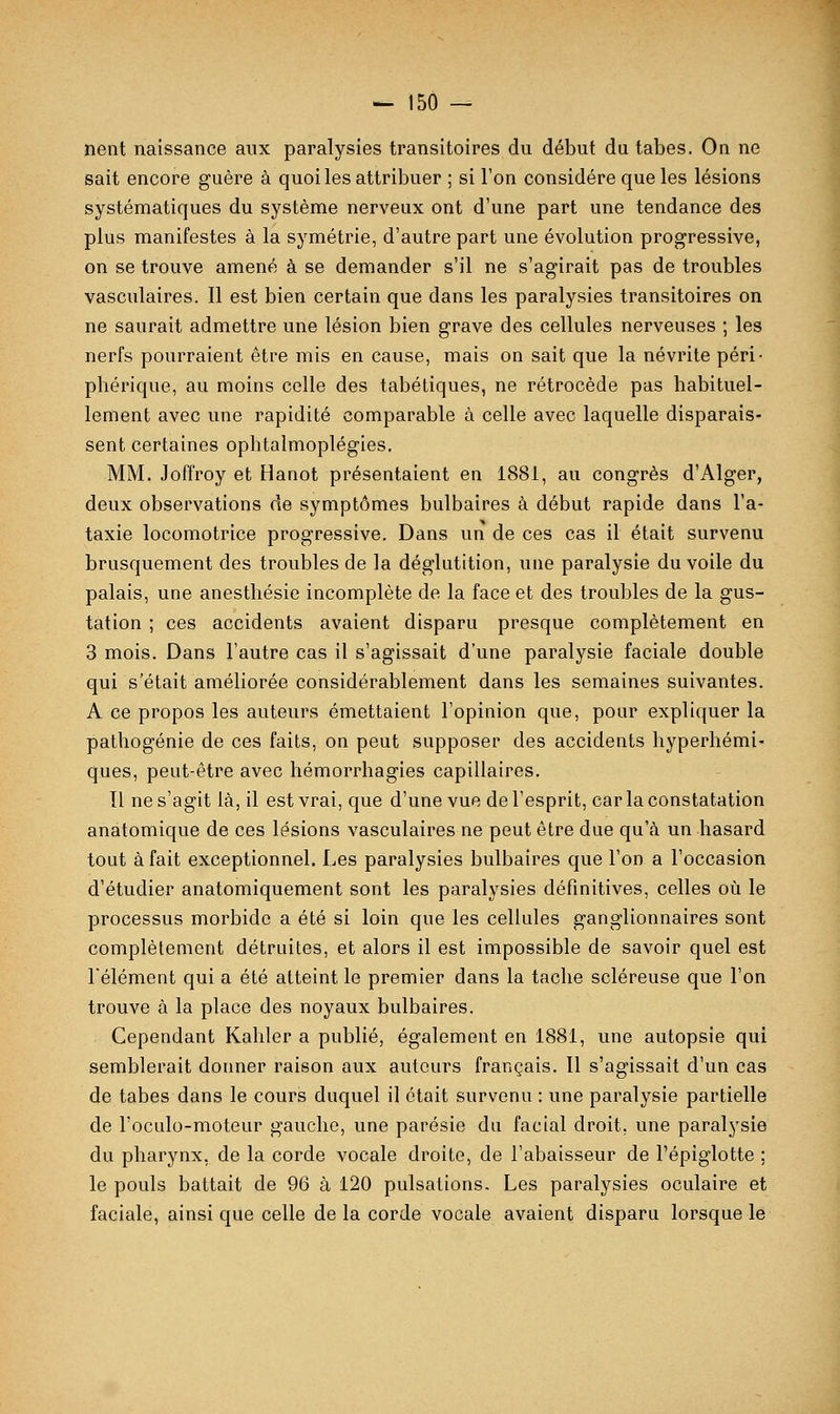 neiit naissance aux paralysies transitoires du début du tabès. On ne sait encore guère à quoi les attribuer ; si l'on considère que les lésions systématiques du système nerveux ont d'une part une tendance des plus manifestes à la symétrie, d'autre part une évolution progressive, on se trouve amené à se demander s'il ne s'agirait pas de troubles vasculaires. 11 est bien certain que dans les paralysies transitoires on ne saurait admettre une lésion bien grave des cellules nerveuses ; les nerfs pourraient être mis en cause, mais on sait que la névrite péri- phérique, au moins celle des tabétiques, ne rétrocède pas habituel- lement avec une rapidité comparable à celle avec laquelle disparais- sent certaines ophtalmoplégies. MM. Joffroy et Hanot présentaient en 1881, au congrès d'Alger, deux observations de symptômes bulbaires à début rapide dans l'a- taxie locomotrice progressive. Dans un de ces cas il était survenu brusquement des troubles de la déglutition, une paralysie du voile du palais, une anesthésie incomplète de la face et des troubles de la gus- tation ; ces accidents avaient disparu presque complètement en 3 mois. Dans l'autre cas il s'agissait d'une paralysie faciale double qui s'était améliorée considérablement dans les semaines suivantes. A ce propos les auteurs émettaient l'opinion que, pour expliquer la pathogénie de ces faits, on peut supposer des accidents hyperhémi- ques, peut-être avec hémorrhagies capillaires. Tl ne s'agit là, il est vrai, que d'une vue de l'esprit, car la constatation anatomique de ces lésions vasculaires ne peut être due qu'à un hasard tout à fait exceptionnel. Les paralysies bulbaires que l'on a l'occasion d'étudier anatomiquement sont les paralysies défmitives, celles où le processus morbide a été si loin que les cellules ganglionnaires sont complètement détruites, et alors il est impossible de savoir quel est l'élément qui a été atteint le premier dans la tache scléreuse que l'on trouve à la place des noyaux bulbaires. Cependant Kahler a publié, également en 1881, une autopsie qui semblerait donner raison aux auteurs français. Il s'agissait d'un cas de tabès dans le cours duquel il était survenu : une paralysie partielle de l'oculo-raoteur gauche, une parésie du facial droit, une paralysie du pharynx, de la corde vocale droite, de l'abaisseur de Pépiglotte ; le pouls battait de 96 à 120 pulsations. Les paralysies oculaire et faciale, ainsi que celle de la corde vocale avaient disparu lorsque le