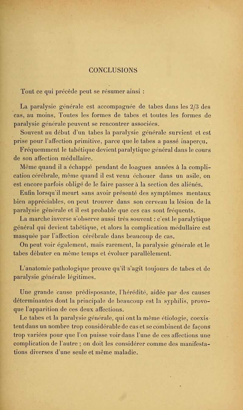 CONCLUSIONS Tout ce qui précède peut se résumer ainsi : La paralysie générale est accompagnée de tabès dans les 2/3 des cas, au moins. Toutes les formes de tabès et toutes les formes de paralysie générale peuvent se rencontrer associées. Souvent au début d'un tabès la paralysie générale survient et est prise pour l'affection primitive, parce que le tabès a passé inaperçu. Fréquemment le tabétique devient paralytique général dans le cours de son affection médullaire. Même quand il a échappé pendant de longues années à la compli- cation cérébrale, même quand il est venu échouer dans un asile, on est encore parfois obligé de le faire passer à la section des aliénés. . Enfin lorsqu'il meurt sans avoir présenté des symptômes mentaux bien appréciables, on peut trouver dans son cerveau la lésion de la paralysie générale et il est probable que ces cas sont fréquents. La marche inverse s'observe aussi très souvent : c'est le paralytique général qui devient tabétique, et alors la complication médullaire est masquée par l'affection cérébrale dans beaucoup de cas. On peut voir également, mais rarement, la paralysie générale et le tabès débuter en même temps et évoluer parallèlement. L'anatomie pathologique prouve qu'il s'agit toujours de tabès et de paralysie générale légitimes. Une grande cause prédisposante, l'hérédité, aidée par des causes déterminantes dont la principale de beaucoup est la syphilis, provo- que l'apparition de ces deux affections. Le tabès et la paralysie générale, qui ont la même étiologie, coexis- tent dans un nombre trop considérable de cas et se combinent de façons trop variées pour que l'on puisse voir dans l'une de ces affections une complication de l'autre ; on doit les considérer comme des manifesta- tions diverses d'une seule et même maladie.