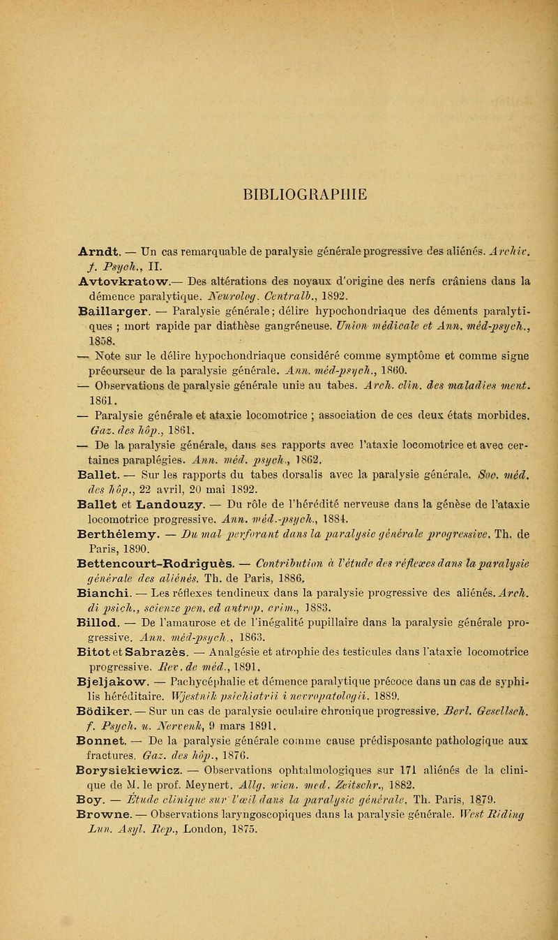 BIBLIOGRAPHIE Arndt. — Un cas remarquable de paralysie générale progressive des aliénés. Arclnv, f. Psyoh., IL Avtovkratow.— Des altérations des noyaux d'origine des nerfs crâniens dans la démence paralytique. Keurolog. Centralb., 1892. Baillarger. — Paralysie générale ; délire hypochoadriaque des déments paralyti- ques ; mort rapide par diathèse gangreneuse. Union médicale et Ann. méd-jjsych., 1858. — Note sur le délire hypochondriaque considéré comme symptôme et comme signe précurseur de la paralysie générale. Ami. méd-psych., 1860. ■— Observations de paralysie générale unie au tabès. Arch. clin, des maladies ment. 1861. — Paralysie générale et ataxie locomotrice ; association de ces deux états morbides. Gaz. des M})., 1861. — De la paralysie générale, daîis ses rapports avec l'ataxie locomotrice et avec cer- taines paraplégies. Ann. méd. 2}syeh; 1862. Ballet. — Sur les rapports du tabès dorsalis avec la paralysie générale. Soc. mèd, des hop., 22 avril, 20 mai 1892. Ballet et Landouzy. — Du rôle de l'hérédité nerveuse dans la genèse de l'ataxie locomotrice progressive. Ann. tvèd.-ps]icli., 1881. Barthélémy. — Bu mal perforant dans la paralysie tjénérale jjroyj'cssive. Th. de Paris, 1890. Bettencourt-Rodriguès. — Contribution à Vétnde des réflexes dans lapajYilysie générale des aliénés. Th. de Paris, 1886, Bianchi. — Les réflexes tendineux dans la paralysie progressive des aliénés. J-T-r/i. di 2}sich., scienze pen. ed antrop. crim., 1883. Billod. — De l'amaurose et de l'inégalité pupillaire dans la paralysie générale pro- gressive. Ajin. méd-psych., 1863. BitotetSabrazès. —• Analgésie et atrophie des testicules dans l'ataxie locomotrice progressive. Mev.de méd.,\'è^l. Bjeljakow. — Pacliycéphalie et démence paralytique précoce dans un cas de syphi- lis héréditaire. Wjestnih psichiatrii i nerropatologii. 1889. Bôdiker. — Sur un cas de paralysie oculaire chronique progressive. Berl. Gesellsch. f. Psycli. u. Nervenh, 9 mars 1891. Bonnet. — De la paralysie générale comme cause prédisposante pathologique aux fractures. Gaz. des liôp., 1876. Borysiekie'wicz. — Observations ophtalmologiques sur 171 aliénés de la clini- que de M. le prof. Meynert. Allg. mien, med, Zeitsclir., 1882. Boy. — Étude clinique sur' l'œil dans la paralysie générale. Th. Paris, 1879. Browne. — Observations laryngoscopiques dans la paralysie générale. West Riding