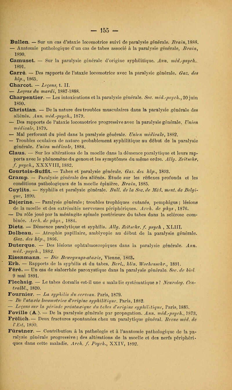 Bullen. — Sur un cas d'ataxie locomotrice suivi de paralysie générale. 7??'a/#, 1888. — Anatomie pathologique d'un cas de tabès associé à la paralysie générale, liraln, 1890. Camuset. — Sur la paralysie générale d'origine syphilitique. Ann. méd.-psych.. 1891. Carré. — Des rapports de l'ataxie locomotrice avec la paralysie générale. Gaz. des Mp., 18(55. Charcot. — Laçons, t. II. — Leqons du mardi, 1887-1888. Charpentier. — Les intoxications et la paralysie générale. Soc. méd.-psycli., 20 juin 1890. Christian. — De la nature des troubles musculaires dans la paralysie générale des aliénés. Ann. méd.-psijcli., 1879. — Des rapports de l'ataxie locomotrice progressive avec la paralysie générale. Union médicale, 1879. — Mal perforant du pied dans la paralysie générale. Union médicale, 1882. — Troubles oculaires de nature probablement syphilitique au début de la paralysie générale. Union médicale, 1884. Claus. — Sur les altérations de la moelle dans la démence paralytique et leurs rap- ports avec le phénomène du genou et les symptômes du même ordre. Allg. Zeitschr, f.psych., XXXVIII, 1882. Courtois-Suffit. — Tubes et paralysie générale. Gaz. des Mp., 1893. Gramp. — Paralysie générale des aliénés. Étude sur les réflexes profonds et les conditions pathologiques de la moelle épinière. Brain, 1885. Cuylits. — Syphilis et paralysie générale. Bull, de la Soc. de Méd. ment, de Belgi- que, 1890. Déjerine. — Paralysie générale; troubles trophiques cutanés, pemphigus ; lésions de la moelle et des extrémités nerveuses périphéi'iques. Arch. de phys , 1876. — Du rôle joué par la méningite spinale postérieure du tabès dans la sclérose com- binée. Arch. de phys., 1881. Dietz. — Démence paralytique et syphilis. Allg. Zeitschr. f. psych , XLIII. Dolbeau. — Ati-ophie papillaire, amblyopie au début de la paralysie générale. Gaz. des hôp)., 1866. Duterque. — Des lésions ophtalmoscopiques dans la paralysie générale. Ann. méd.-psycli., 1882. Eisenmann. — Die Bewegnngs-ataxie, Vienne, 1863. Erb. — Rapports de la syphilis et du tabès. Berl., Min. Wocliensehr., 1891. Féré. — Un cas de sialorrhée paroxystique dans la paralysie générale. Soc. de biol. 9 mai 1891. Flechsig. — Le tabès dorsalis est-il une « maladie systématique D? Neurolog. Cen- tralhl., 1880. Fournier. — La syplùlis du cerveau. Paris, 1879. — De l'ataxie locomotrice d'origine syphilitique. Paris, 1882. — Leçons sur la période 2}réataxique du. tahes d'origine syphilitique, Paris, 1885. Foville (A.). — De la paralysie générale par propagation. Ann. méd.-psych., 1873. Frôlich. — Deux fractures spontanées chez un paralytique général. Becue méd. de l'Est, 1890. Fùrstner. — Contribution à la pathologie et il l'anatomie pathologique de la pa- ralysie générale progressive; des altérations de la moelle et des nerfs périphéri- ques dans cette maladie. Arch. f. Psych., XXIV, 1892.