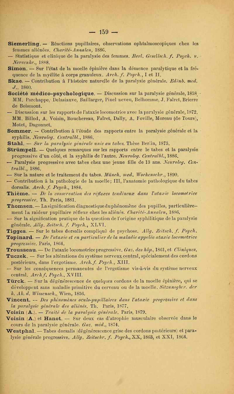 Siemerling. — Réactions pupillaires, observations ophtalmoscopiqucs chez; les femmes aliénées. Charité-Annaleii, 188C. — Statistique et cliniciue de la paralysie des femmes. Berl. GcsdUch. f, Psych. y. Nerrcnkr., 1888. Simon. — Sur l'état de la moelle épinière dans la démence paralytique et la fré- quence de la myélite à corps granuleux. Arch. f. Psych., I et II. Skae. — Contribution à l'Iiistoire naturelle de la paralysie générale. Edinh. meà. J., 1800. Société médico-psychologique. — Discussion sur la paralj'sie générale, 1858, MM. Parcbappe, Delasiauve, Baillarger, Pinel neveu, Belhomme, J. Falret, Brierre de Boismont. — Discussion sur les rapports de l'ataxie locomotrice avec la paralysie générale, 1872. MM. Billod, A. Voisin, Bouchereau, Falret, Daily, A. Foville, Moreau (de Tours), Motet, Dagonnet. Sommer. — Contribution à l'étude des rapports entre la paralysie générale et la syphilis. Ncnrolog. Centralbl., 1886. Stahl. — Sur la iJaralysle générale unie au tabès. Tlièse Berlin, 1875. Striimpell. — Quelques remarques sur les rapports entre le tabès et la paralysie progressive d'un côté, et la syphilis de l'autre. Neurolog. Centralhl., 1886. ^ Paralysie progressive avec tabès chez une jeune fille de 13 ans. Neurolog. Cen- tralhl., 1886. •— Sur la nature et le traitement du tabès. Mûncli. med. Wochcnsehr., 1890. ■— Contribution à la pathologie de la moelle; III, l'anatomie pathologique du tabès dorsalis. Arch. f. Psych., 1884. Thième. — De la conservation des réflexes tendineux dans Vataxie locomotrice progressite. Th. Paris, 1881. Thomsen. — La signification diagnostique duphénomène des pupilles, pai-ticulière— ment la raideur pupillaire réflexe chez les aliénés. Charité-Annalcn, 1886, ■— Sur la signification pratique de la question de l'origine syphilitique de la paralj'sie générale. Allg. Zeitsch. f. Psych., XLVI. Tigges. — Sur le tabès dorsalis compliqué de psychose. Allg, Zeitsch. f. Psych, Topinard. — De l'ataxie et en particulier de la maladie appelée ataxie locomotrice progressive. Paris, 1864, Trousseau. — De l'ataxie locomotrice progressive. Gaz. des hôp., 1861, et Clinique,'!. Tuczek. — Sur les altérations du système nerveux central, spécialement des cordons postérieurs, dans Tergotisme. Arch.f. Psych., XIII. — Sur les conséquences permanentes de l'ergotisme vis-à-vis du système nerveux central. Archf. Psych., XVIII. Tiirck. — Sur la dégénérescence de quelques cordons de la moelle épinière, qui se développent sans maladie primitive du cerveau ou de la moelle. Sitzunsgber. der h. Ah. d. Wisscnsoh., Wien, 1856. Vincent. — Des phénomènes oculo-piupillaires dans ïataxie progressive et dans la paralysie générale des aliénés. Th. Paris, 1877. Voisin (A.). — Traité de la paralysie générale. Paris, 1879. Voisin (A.) et Hanot. — Sur deux cas d'atrophie musculaire observée dans le cours de la paralysie générale. Gaz. méd., 1874. Westphal. — Tabès dorsalis (dégénérescence grise des cordons postérieurs) et para- lysie générale progressive. Allg. Zcitschr. f. Psych., XX, 1863, et XXI, 1864.