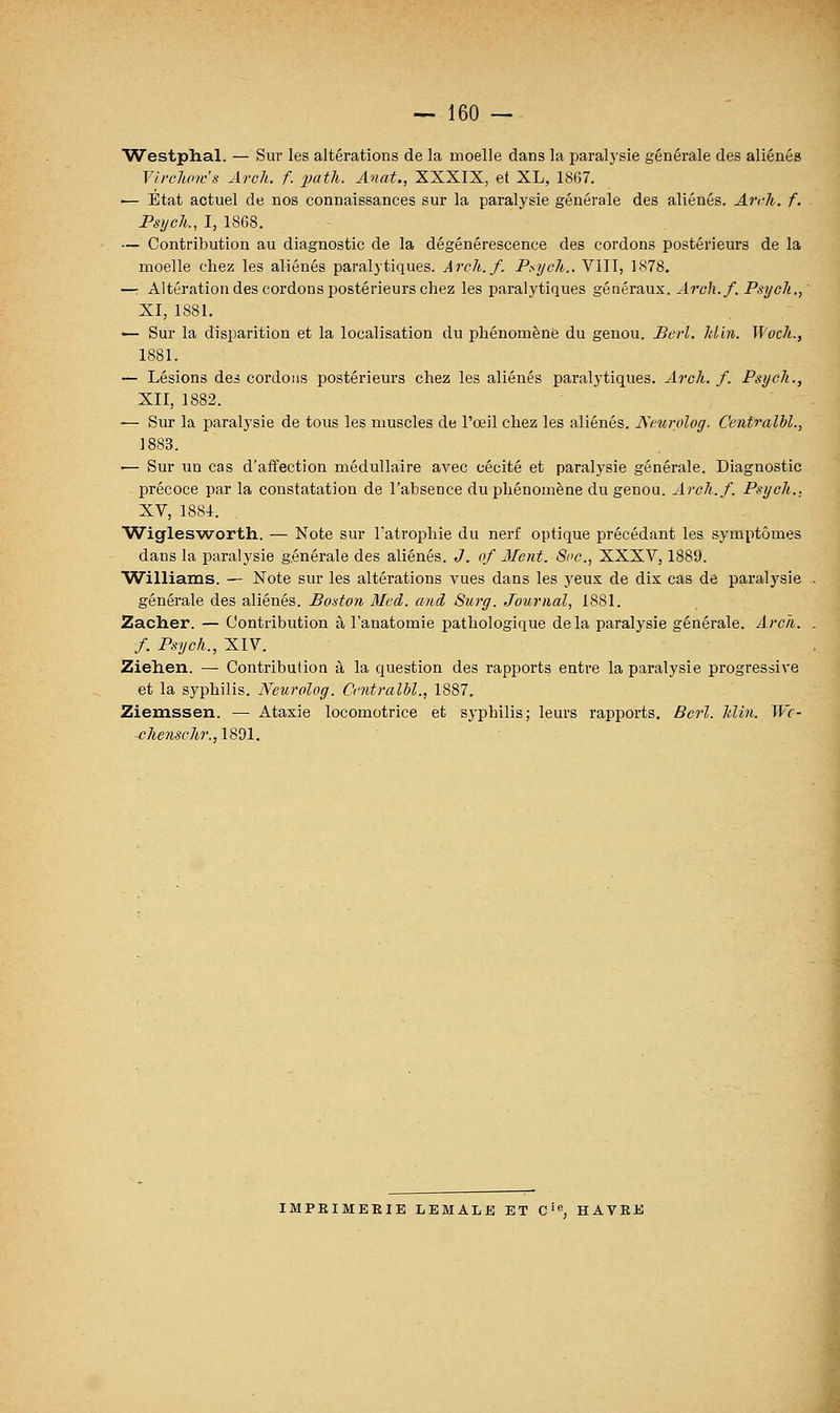 Westphal. — Sur les altérations de la moelle dans la paralysie générale des aliénés Vtrclmes Arch. f. j^tli. Anat., XXXIX, et XL, 1867. — Etat actuel de nos connaissances sur la paralysie générale des aliénés. Ai-<-h. f. Psych., I, 1868. — Contribution au diagnostic de la dégénérescence des cordons postérieurs de la moelle chez les aliénés paralytiques. Arch.f. Psych.. VIII, 1878. —r Altération des cordons postérieurs chez les paralytiques généraux. Arch.f. Psych., XI, 1881. — Sur la disparition et la localisation du phénomène du genou. Berl. Min. Woch., 1881. — Lésions des cordons postérieurs chez les aliénés paralytiques. Arch. f. Psych., XII, 1882. — Sur la paralysie de tous les muscles de l'œil chez les aliénés. JS^curolog. Centralhl., 1883. — Sur un cas d'affection médullaire avec cécité et paralysie générale. Diagnostic précoce par la constatation de l'absence du phénomène du genou. Arch.f. Psych., XV, 1884. Wiglesworth. — Note sur Tatrophie du nerf optique précédant les symptômes dans la paralysie générale des aliénés. J. of 3Ient. Soc., XXXV, 1889. Williams. — Note sur les altérations vues dans les yeux de dix cas de paralysie générale des aliénés. Boston Med. and Surg. Journal, 1881. Zacher. — Contribution à l'anatomie pathologique delà paralysie générale. Arch. f. Psych., XIV. Ziehen. — Contribution à la question des rapports entre la paralysie progressive et la syphilis. Neurolog. ù'utralbl., 1887. Ziemssen. — Ataxie locomotrice et syphilis; leurs rapports. Bcrl. Min. Wc- chenschr.,1801. IMPRIMERIE LEMALE ET C', HAVRE