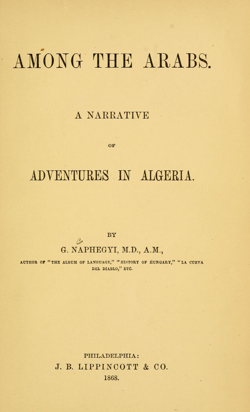A NARRATIVE OF ADYEI^TURES II ALGERIA. BY > G. NAPHEGYI, M.D., A.M., AUTHOR or the ALBUM OP LANGUAGE, HISTORY OF HUNGARY, LA CUEVA DEL DIABLO, ETC. PHILADELPHIA: J. B. LIPPINCOTT & CO. 1868.
