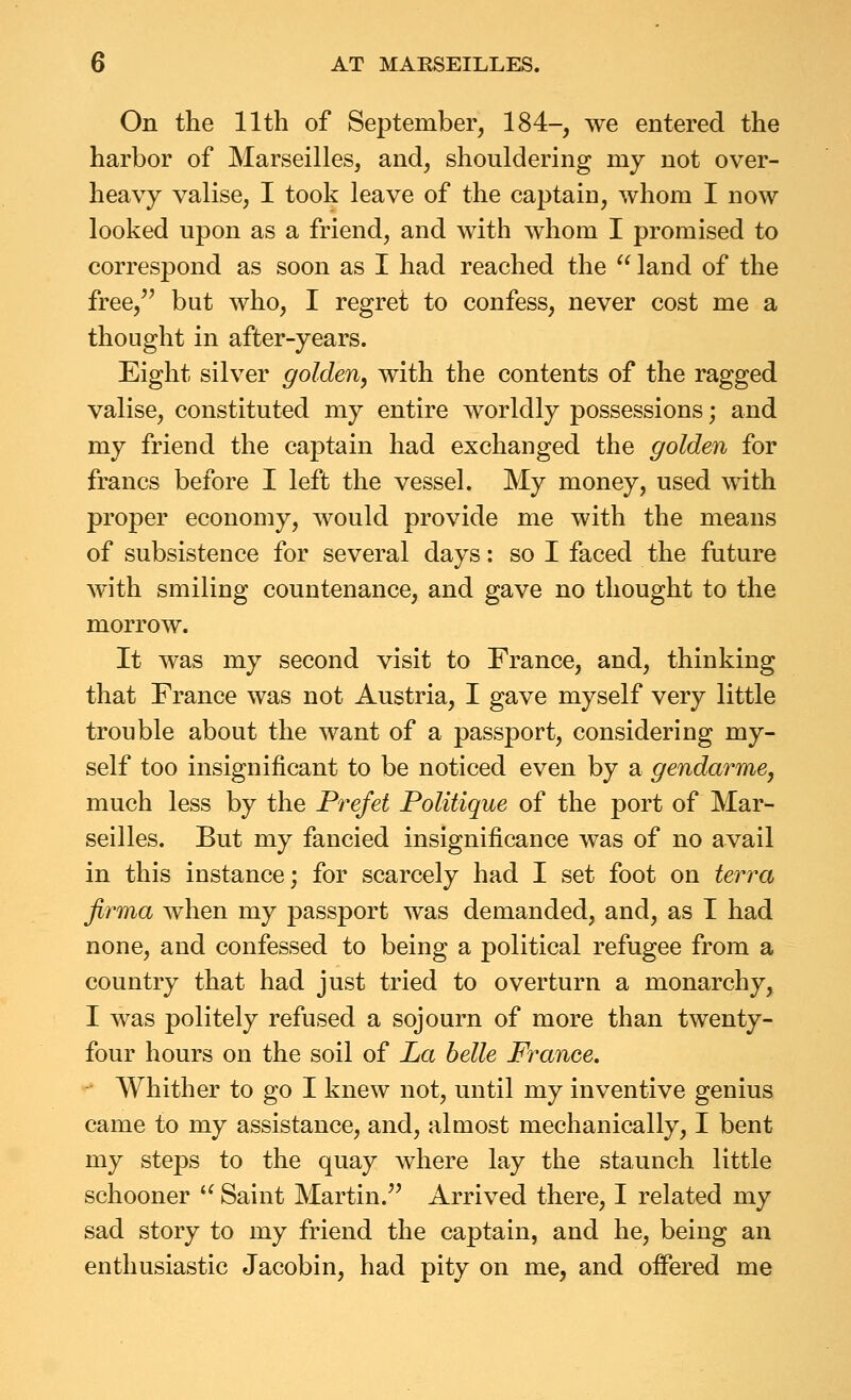 On the 11th of September, 184-, we entered the harbor of Marseilles, and, shouldering my not over- heavy valise, I took leave of the captain, whom I now looked upon as a friend, and with whom I promised to correspond as soon as I had reached the  land of the free, but who, I regret to confess, never cost me a thought in after-years. Eight silver golden, with the contents of the ragged valise, constituted my entire worldly possessions; and my friend the captain had exchanged the golden for francs before I left the vessel. My money, used with proper economy, would provide me with the means of subsistence for several days: so I faced the future with smiling countenance, and gave no thought to the morrow. It was my second visit to France, and, thinking that France was not Austria, I gave myself very little trouble about the want of a passport, considering my- self too insignificant to be noticed even by a gendarme, much less by the Prefet Politique of the port of Mar- seilles. But my fancied insignificance was of no avail in this instance; for scarcely had I set foot on terra firma when my passport was demanded, and, as I had none, and confessed to being a political refugee from a country that had just tried to overturn a monarchy, I was politely refused a sojourn of more than twenty- four hours on the soil of La belle France. Whither to go I knew not, until my inventive genius came to my assistance, and, almost mechanically, I bent my steps to the quay where lay the staunch little schooner '^ Saint Martin. Arrived there, I related my sad story to my friend the captain, and he, being an enthusiastic Jacobin, had pity on me, and offered me