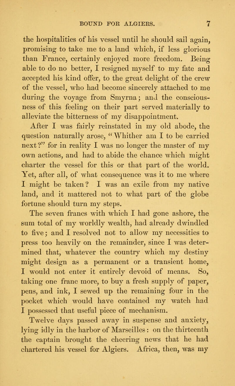 the hospitalities of his vessel until he should sail again, promising to take me to a land which, if less glorious than France, certainly enjoyed more freedom. Being able to do no better, I resigned myself to my fate and accepted his kind offer, to the great delight of the crew of the vessel, who had become sincerely attached to me during the voyage from Smyrna; and the conscious- ness of this feeling on their part served materially to alleviate the bitterness of my disappointment. After I was fairly reinstated in my old abode, the question naturally arose, Whither am I to be carried next ?'^ for in reality I was no longer the master of my own actions, and had to abide the chance which might charter the vessel for this or that part of the world. Yet, after all, of what consequence was it to me where I might be taken? I was an exile from my native land, and it mattered not to what part of the globe fortune should turn my steps. The seven francs with which I had gone ashore, the sum total of my worldly wealth, had already dwindled to five; and I resolved not to allow my necessities to press too heavily on the remainder, since I was deter- mined that, whatever the country which my destiny might design as a permanent or a transient home, I would not enter it entirely devoid of means. So, taking one franc more, to buy a fresh supply of paper, pens, and ink, I sewed up the remaining four in the pocket which would have contained my watch had I possessed that useful piece of mechanism. Twelve days passed away in suspense and anxiety, lying idly in the harbor of Marseilles : on the thirteenth the captain brought the cheering news that he had chartered his vessel for Algiers. Africa, then, was my