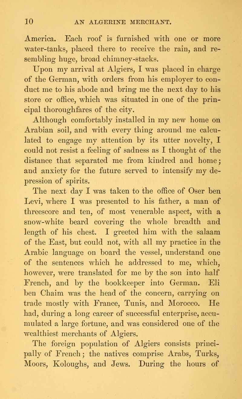 America. Each roof is furnished with one or more water-tanks, placed there to receive the rain, and re- sembling huge, broad chimney-stacks. Upon my arrival at Algiers, I was placed in charge of the German, with orders from his employer to con- duct me to his abode and bring me the next day to his store or office, which Avas situated in one of the prin- cipal thoroughfares of the city. Although comfortably installed in my new home on Arabian soil, and with every thing around me calcu- lated to engage my attention by its utter novelty, I could not resist a feeling of sadness as I thought of the distance that separated me from kindred and home; and anxiety for the future served to intensify my de- pression of spirits. The next day I was taken to the office of Oser ben Levi, where I was presented to his father, a man of threescore and ten, of most venerable aspect, with a snow-white beard covering the whole breadth and length of his chest. I greeted him with the salaam of the East, but could not, with all my practice in the Arabic language on board the vessel, understand one of the sentences which he addressed to me, which, however, were translated for me by the son into half French, and by the bookkeeper into German. Eli ben Chaim was the head of the concern, carrying on trade mostly with France, Tunis, and Morocco. He had, during a long career of successful enterprise, accu- mulated a large fortune, and was considered one of the wealthiest merchants of Algiers. The foreign population of Algiers consists princi- pally of French; the natives comprise Arabs, Turks, Moors, Koloughs, and Jews. During the hours of