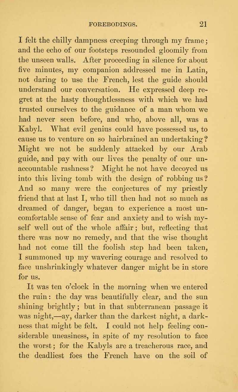 I felt the chilly dampness creeping through my frame; and the echo of our footsteps resounded gloomily from the unseen walls. After proceeding in silence for about five minutes, my companion addressed me in Latin, not daring to use the French, lest the guide should understand our conversation. He expressed deep re- gret at the hasty thoughtlessness with which we had trusted ourselves to the guidance of a man whom we had never seen before, and who, above all, was a Kabyl. What evil genius could have possessed us, to cause us to venture on so hairbrained an undertaking ? Might we not be suddenly attacked by our Arab guide, and pay with our lives the penalty of our un- accountable rashness ? Might he not have decoyed us into this living tomb with the design of robbing us ? And so many were the conjectures of my priestly friend that at last I, who till then had not so much as dreamed of danger, began to experience a most un- comfortable sense of fear and anxiety and to wish my- self well out of the whole affair; but, reflecting that there was now no remedy, and that the wise thought had not come till the foolish step had been taken, I summoned up my wavering courage and resolved to face unshrinkingly whatever danger might be in store for us. It was ten o'clock in the morning when we entered the ruin: the day was beautifully clear, and the sun shining brightly; but in that subterranean passage it was night,—ay, darker than the darkest night, a dark- ness that might be felt. I could not help feeling con- siderable uneasiness, in spite of my resolution to face the worst; for the Kabyls are a treacherous race, and the deadliest foes the French have on the soil of