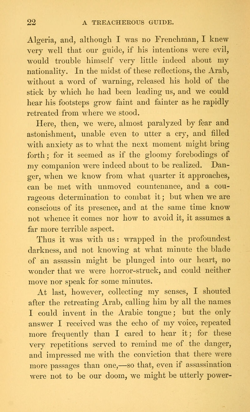 Algeria, and, although I was no Frenchman, I knew very well that our guide, if his intentions w^ere evil, would trouble himself very little indeed about my nationality. In the midst of these reflections, the Arab, without a word of warning, released his hold of the stick by which he had been leading us, and we could hear his footsteps grow faint and fainter as he rapidly retreated from where we stood. Here, then, we were, almost paralyzed by fear and astonishment, unable even to utter a cry, and filled with anxiety as to what the next moment might bring forth; for it seemed as if the gloomy forebodings of my companion were indeed about to be realized. Dan- ger, when we know from what quarter it approaches, can be met with unmoved countenance, and a cou- rageous determination to combat it; but when we are conscious of its presence, and at the same time know not whence it comes nor how to avoid it, it assumes a far more terrible aspect. Thus it was with us: wrapped in the profoundest darkness, and not knowing at what minute the blade of an assassin might be plunged into our heart, no wonder that we were horror-struck, and could neither move nor speak for some minutes. At last, however, collecting my senses, I shouted after the retreating Arab, calling him by all the names I could invent in the Arabic tongue; but the only answer I received was the echo of my voice, repeated more frequently than I cared to hear it; for these very repetitions served to remind me of the danger, and impressed me with the conviction that there were more passages than one,—so that, even if assassination were not to be our doom, we might be utterly power-