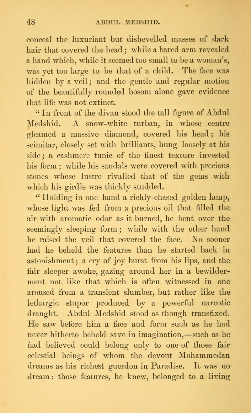 conceal the luxuriant but dishevelled masses of dark hair that covered the head ; while a bared arm revealed a hand which, while it seemed too small to be a woman's, was yet too large to be that of a child. The face was hidden by a veil; and the gentle and regular motion of the beautifully rounded bosom alone gave evidence that life was not extinct.  In front of the divan stood the tall figure of Abdul Medshid. A snow-white turban, in whose centre gleamed a massive diamond, covered his head; his scimitar, closely set with brilliants, hung loosely at his side; a cashmere tunic of the finest texture invested his form; while his sandals were covered with precious stones whose lustre rivalled that of the gems with which his girdle was thickly studded.  Holding in one hand a richly-chased golden lamp, whose light was fed from a precious oil that filled the air with aromatic odor as it burned, he bent over the seemingly sleeping form; while wdth the other hand he raised the veil that covered the face. No sooner had he beheld the features than he started back in astonishment; a cry of joy burst from his lips, and the fair sleeper awoke, gazing around her in a bewilder- ment not like that which is often witnessed in one aroused from a transient slumber, but rather like the lethargic stupor produced by a powerful narcotic draught. Abdul Medshid stood as though transfixed. He saw before him a face and form such as he had never hitherto beheld save in imagination,—such as he had believed could belong only to one of those fair celestial beings of whom the devout Mohammedan dreams as his richest guerdon in Paradise. It was no dream: those features, he knew, belonged to a living