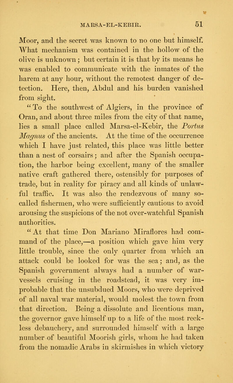 Moor, and the secret was known to no one but himself. What mechanism was contained in the hollow of the olive is unknown; but certain it is that by its means he was enabled to communicate with the inmates of the harem at any hour, without the remotest danger of de- tection. Here, then, Abdul and his burden vanished from sight.  To the southwest of Algiers, in the province of Oran, and about three miles from the city of that name, lies a small place called Marsa-el-Kebir, the Partus llagnus of the ancients. At the time of the occurrence which I have just related, this place was little better than a nest of corsairs; and after the Spanish occupa- tion, the harbor being excellent, many of the smaller native craft gathered there, ostensibly for purposes of trade, but in reality for piracy and all kinds of unlaw- ful traffic. It was also the rendezvous of many so- called fishermen, who were sufficiently cautious to avoid arousing the suspicions of the not over-watchful Spanish authorities. At that time Don Mariano Miraflores had com- mand of the place,—a position which gave him very little trouble, since the only quarter from which an attack could be looked for was the sea; and, as the Spanish government always had a number of war- vessels cruising in the roadstead, it was very im- probable that the unsubdued Moors, who were deprived of all naval war material, would molest the town from that direction. Being a dissolute and licentious man, the governor gave himself up to a life of the most reck- less debauchery, and surrounded himself with a large number of beautiful Moorish girls, whom he had taken from the nomadic Arabs in skirmishes in which victory