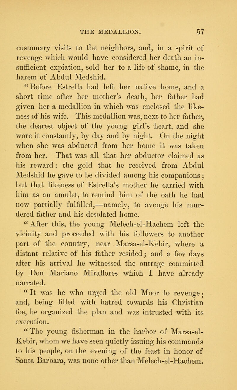 customary visits to the neighbors, and, in a spirit of revenge which would have considered her death an in- sufficient expiation, sold her to a life of shame, in the harem of Abdul Medshid. Before Estrella had left her native home, and a short time after her mother's death, her father had given her a medallion in which was enclosed the like- ness of his wife. This medallion was, next to her father, the dearest object of the young girFs heart, and she wore it constantly, by day and by night. On the night when she was abducted from her home it was taken from her. That was all that her abductor claimed as his reward: the gold that he received from Abdul Medshid he gave to be divided among his companions; but that likeness of Estrella's mother he carried with him as an amulet, to remind him of the oath he had now partially fulfilled,—namely, to avenge his mur- dered father and his desolated home. After this, the young Melech-el-Hachem left the vicinity and proceeded with his followers to another part of the country, near Marsa-el-Kebir, where a distant relative of his father resided; and a few days after his arrival he witnessed the outrage committed by Don Mariano Miraflores which I have already narrated.  It was he who urged the old Moor to revenge • and, being filled with hatred towards his Christian foe, he organized the plan and was intrusted with its execution.  The young fisherman in the harbor of Marsa-el- Kebir, whom we have seen quietly issuing his commands to his people, on the evening of the feast in honor of Santa Barbara, was none other than Melech-el-Hachem.