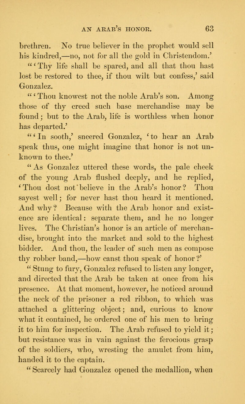 brethren. No true believer in the prophet would sell his kindred,—no, not for all the gold in Christendom.' ' Thy life shall be spared, and all that thou hast lost be restored to thee, if thou wilt but confess,' said Gonzalez.  ^ Thou knowest not the noble Arab's son. Among those of thy creed such base merchandise may be found; but to the Arab, life is worthless when honor has departed.' ' In sooth,' sneered Gonzalez, ' to hear an Arab speak thus, one might imagine that honor is not un- known to thee.'  As Gonzalez uttered these words, the pale cheek of the young Arab flushed deeply, and he replied, * Thou dost not' believe in the Arab's honor ? Thou sayest well; for never hast thou heard it mentioned. And why ? Because with the Arab honor and exist- ence are identical: separate them, and he no longer lives. The Christian's honor is an article of merchan- dise, brought into the market and sold to the highest bidder. And thou, the leader of such men as compose thy robber band,—how canst thou speak of honor ?'  Stung to fury, Gonzalez refused to listen any longer, and directed that the Arab be taken at once from his presence. At that moment, however, he noticed around the neck of the prisoner a red ribbon, to which was attached a glittering object; and, curious to know what it contained, he ordered one of his men to bring it to him for inspection. The Arab refused to yield it; but resistance was in vain against the ferocious grasp of the soldiers, who, wresting the amulet from him, handed it to the captain.  Scarcely had Gonzalez opened the medallion, when