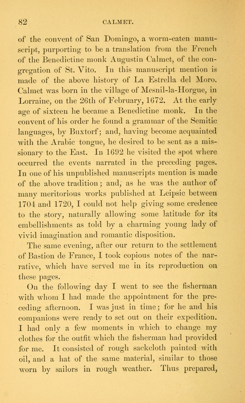 of the convent of San Domingo, a worm-eaten manu- script, purporting to be a translation from the French of the Benedictine monk Augustin Calmet, of the con- gregation of St. Vito. In this manuscript mention is made of the above history of La Estrella del Moro. Calmet was born in the village of Mesnil-la-Horgue, in Lorraine, on the 26th of February, 1672. At the early age of sixteen he became a Benedictine monk. In the convent of his order he found a grammar of the Semitic languages, by Buxtorf; and, having become acquainted with the Arabic tongue, he desired to be sent as a mis- sionary to the East. In 1692 he visited the spot where occurred the events narrated in the preceding pages. In one of his unpublished manuscripts mention is made of the above tradition; and, as he was the author of many meritorious works published at Leipsic between 1704 and 1720, I could not help giving some credence to the story, naturally allowing some latitude for its embellishments as told by a charming young lady of vivid imagination and romantic disposition. The same evening, after our return to the settlement of Bastion de France, I took copious notes of the nar- rative, which have served me in its reproduction on these pages. On the following day I went to see the fisherman with whom I had made the appointment for the pre- ceding afternoon. I was just in time; for he and his companions were ready to set out on their expedition. I had only a few moments in which to change my clothes for the outfit which the fisherman had provided for me. It consisted of rough sackcloth painted with oil, and a hat of the same material, similar to those worn by sailors in rough weather. Thus prepared,