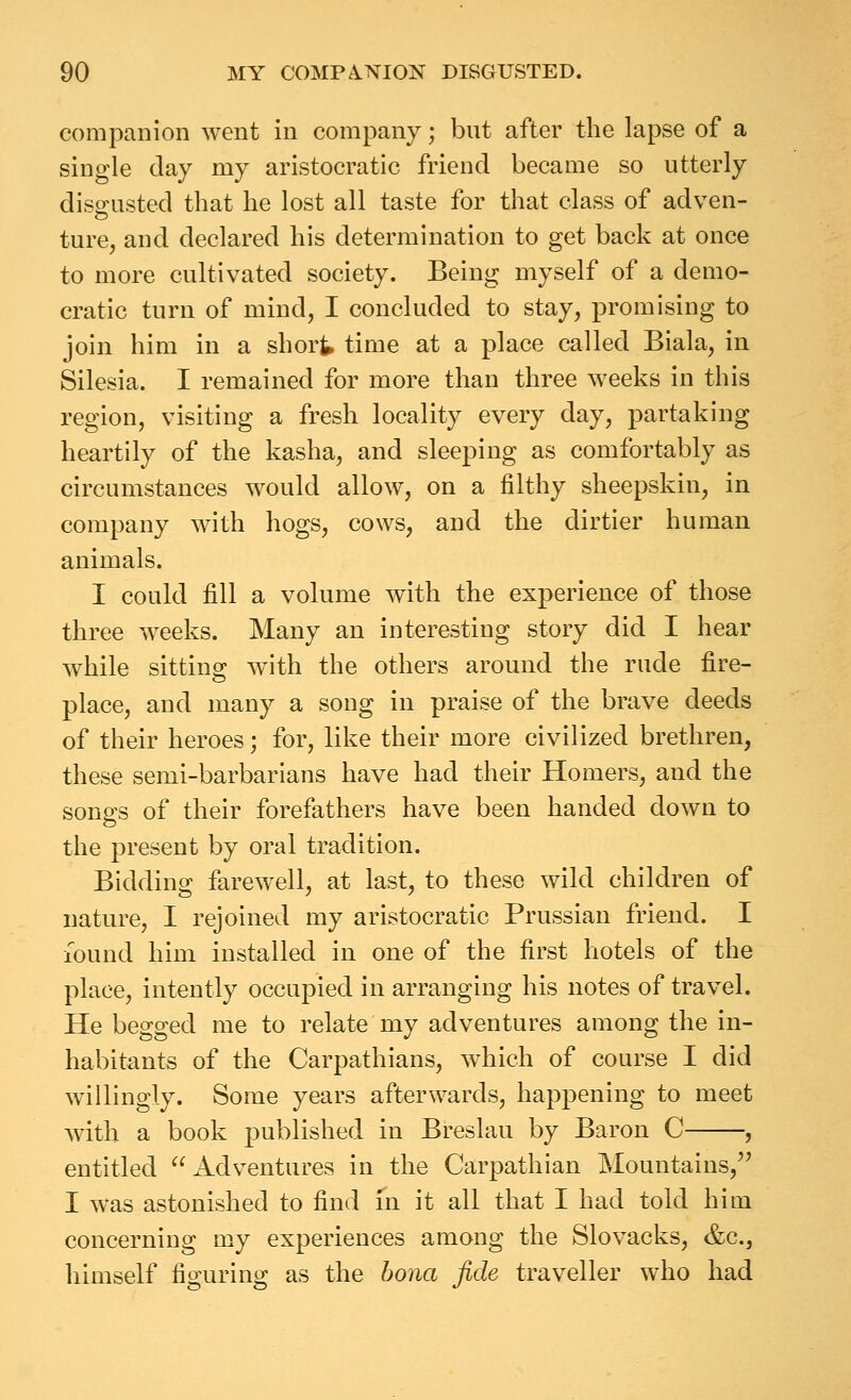 companion went in company; but after the lapse of a single clay my aristocratic friend became so utterly disa:usted that he lost all taste for that class of adven- ture, and declared his determination to get back at once to more cultivated society. Being myself of a demo- cratic turn of mind, I concluded to stay, promising to join him in a short time at a place called Biala, in Silesia. I remained for more than three weeks in this region, visiting a fresh locality every day, partaking heartily of the kasha, and sleeping as comfortably as circumstances would allow, on a filthy sheepskin, in company with hogs, cows, and the dirtier human animals. I could fill a volume with the experience of those three weeks. Many an interesting story did I hear while sitting with the others around the rude fire- place, and many a song in praise of the brave deeds of their heroes; for, like their more civilized brethren, these semi-barbarians have had their Homers, and the sono^s of their forefathers have been handed down to the present by oral tradition. Bidding farewell, at last, to these wild children of nature, I rejoined my aristocratic Prussian friend. I lound him installed in one of the first hotels of the place, intently occupied in arranging his notes of travel. He begged me to relate my adventures among the in- habitants of the Carpathians, which of course I did willingly. Some years afterwards, happening to meet with a book published in Breslau by Baron C , entitled Adventures in the Carpathian Mountains,'^ I was astonished to find in it all that I had told him concerning my experiences among the Slovacks, &c., himself figuring as the bona fide traveller who had