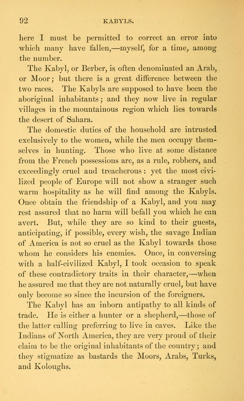 here I must be permitted to correct an error into which many have fallen,—myself, for a time^ among the number. The Kabyl, or Berber, is often denominated an Arab, or Moor; but there is a great difference between the two races. The Kabyls are supposed to have been the aboriginal inhabitants; and they now live in regular villages in the mountainous region which lies towards the desert of Sahara. The domestic duties of the household are intrusted exclusively to the women, while the men occupy them- selves in hunting. Those who live at some distance from the French possessions are, as a rule, robbers, and exceedingly cruel and treacherous : yet the most civi- lized people of Europe will not show a stranger such warm hospitality as he will find among the Kabyls. Once obtain the friendship of a Kabyl, and you may rest assured that no harm will befall you which he can avert. But, while they are so kind to their guests, anticipating, if possible, every wish, the savage Indian of America is not so cruel as the Kabyl towards those whom he considers his enemies. Once, in conversing with a half-civilized Kabyl, I took occasion to speak of these contradictory traits in their character,—when he assured me that they are not naturally cruel, but have only become so since the incursion of the foreigners. The Kabyl has an inborn antipathy to all kinds of trade. He is either a hunter or a shepherd,—those of the latter calling preferring to live in caves. Like the Indians of North America, they are very proud of their claim to be the original inhabitants of the country; and they stigmatize as bastards the Moors, Arabs, Turks, and Koloughs.