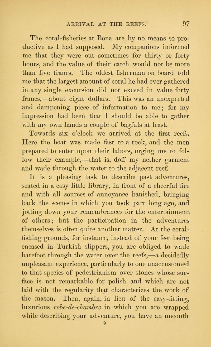 The coral-fisheries at Bona are by no means so pro- ductive as I had supposed. My companions informed me that they were out sometimes for thirty or forty hours, and the value of their catch would not be more than five francs. The oldest fisherman on board told me that the largest amount of coral he had ever gathered in any single excursion did not exceed in value forty francs,—about eight dollars. This was an unexpected and dampening piece of information to me; for my impression had been that I should be able to gather with my own hands a couple of bagfuls at least. Towards six o^clock we arrived at the first reefs. Here the boat was made fast to a rock, and the men pre]3ared to enter upon their labors, urging me to fol- low their example,—that is, dofF my nether garment and wade through the water to the adjacent reef. It is a pleasing task to describe past adventures, seated in a cosy little library, in front of a cheerful fire and with all sources of annoyance banished, bringing back the scenes in which you took part long ago, and jotting down your remembrances for the entertainment of others; but the participation in the adventures themselves is often quite another matter. At the coral- fishing grounds, for instance, instead of your feet being encased in Turkish slippers, you are obliged to wade barefoot through the water over the reefs,—a decidedly unpleasant experience, particularly to one unaccustomed to that species of pedestrianism over stones whose sur- face is not remarkable for polish and which are not laid with the regularity that characterizes the work of the mason. Then, again, in lieu of the easy-fitting, luxurious robe-de-chambre in which you are wrapped while describing your adventure, you have an uncouth