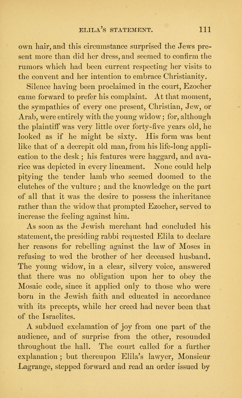 own hair, and this circumstance surprised the Jews pre- sent more than did her dress, and seemed to confirm the rumors which had been current respecting her visits to the convent and her intention to embrace Christianity. Silence having been proclaimed in the court, Ezocher came forward to prefer his complaint. At that moment, the sympathies of every one present. Christian, Jew, or Arab, were entirely with the young widow; for, although the plaintiff was very little over forty-five years old, he looked as if he might be sixty. His form was bent like that of a decrepit old man, from his life-long appli- cation to the desk; his features were haggard, and ava- rice was depicted in every lineament. None could help pitying the tender lamb who seemed doomed to the clutches of the vulture; and the knowledge on the part of all that it was the desire to possess the inheritance rather than the widow that prompted Ezocher, served to increase the feeling against him. As soon as the Jewish merchant had concluded his statement, the presiding rabbi requested Elila to declare her reasons for rebellino; as-ainst the law of Moses in refusing to wed the brother of her deceased husband. The young widow, in a clear, silvery voice, answered that there was no obligation upon her to obey the Mosaic code, since it applied only to those who were born in the Jewish faith and educated in accordance with its precepts, while her creed had never been that of the Israelites. A subdued exclamation of joy from one part of the audience, and of surprise from the other, resounded throughout the hall. The court called for a further explanation; but thereupon Elila's lawyer. Monsieur Lagrange, stepped forward and read an order issued by