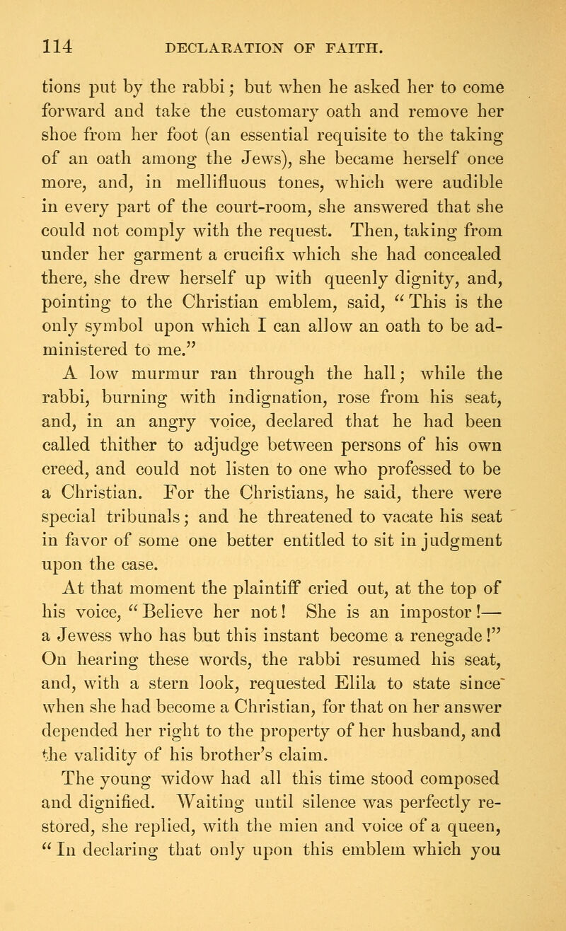 tions put by the rabbi; but when he asked her to come forward and take the customary oath and remove her shoe from her foot (an essential requisite to the taking of an oath among the Jews), she became herself once more, and, in mellifluous tones, which were audible in every part of the court-room, she answered that she could not comply with the request. Then, taking from under her garment a crucifix which she had concealed there, she drew herself up with queenly dignity, and, pointing to the Christian emblem, said,  This is the only symbol upon which I can allow an oath to be ad- ministered to me. A low murmur ran through the hall; while the rabbi, burning with indignation, rose from his seat, and, in an angry voice, declared that he had been called thither to adjudge between persons of his own creed, and could not listen to one who professed to be a Christian. For the Christians, he said, there were special tribunals; and he threatened to vacate his seat in favor of some one better entitled to sit in judgment upon the case. At that moment the plaintiff cried out, at the top of his voice, ^' Believe her not! She is an impostor !— a Jewess who has but this instant become a renegade! On hearing these words, the rabbi resumed his seat, and, with a stern look, requested Elila to state since when she had become a Christian, for that on her answer depended her right to the property of her husband, and the validity of his brother's claim. The young widow had all this time stood composed and dignified. Waiting until silence was perfectly re- stored, she replied, with the mien and voice of a queen,  In declaring that only upon this emblem which you