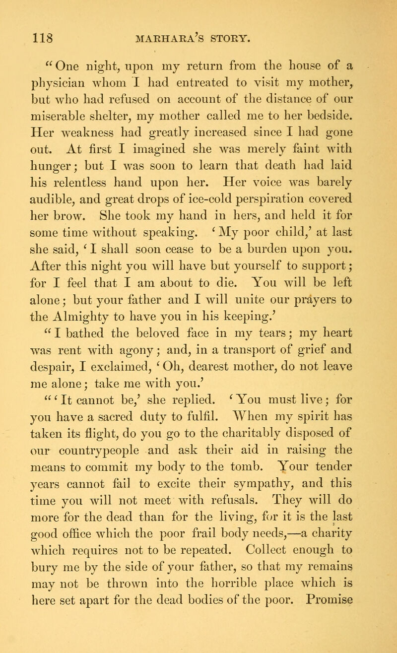  One niglit, upon my return from the house of a physician whom I had entreated to visit my mother, but who had refused on account of the distance of our miserable shelter, my mother called me to her bedside. Her weakness had greatly increased since I had gone out. At first I imagined she was merely faint with hunger; but I was soon to learn that death had laid his relentless hand upon her. Her voice was barely audible, and great drops of ice-cold perspiration covered her brow. She took my hand in hers, and held it for some time without speaking. ^ My poor child,^ at last she said, ' I shall soon cease to be a burden upon you. After this night you will have but yourself to support; for I feel that I am about to die. You will be left alone; but your father and I will unite our prayers to the Almighty to have you in his keeping.'  I bathed the beloved face in my tears; my heart was rent with agony; and, in a transport of grief and despair, I exclaimed, ^ Oh, dearest mother, do not leave me alone; take me with you.'  ^ It cannot be,' she replied. ^ You must live; for you have a sacred duty to fulfil. When my spirit has taken its flight, do you go to the charitably disposed of our country people and ask their aid in raising the means to commit my body to the tomb. Your tender years cannot fail to excite their sympathy, and this time you will not meet with refusals. They will do more for the dead than for the living, for it is the last good office which the poor frail body needs,—a charity which requires not to be repeated. Collect enough to bury me by the side of your father, so that my remains may not be thrown into the horrible place which is here set apart for the dead bodies of the poor. Promise