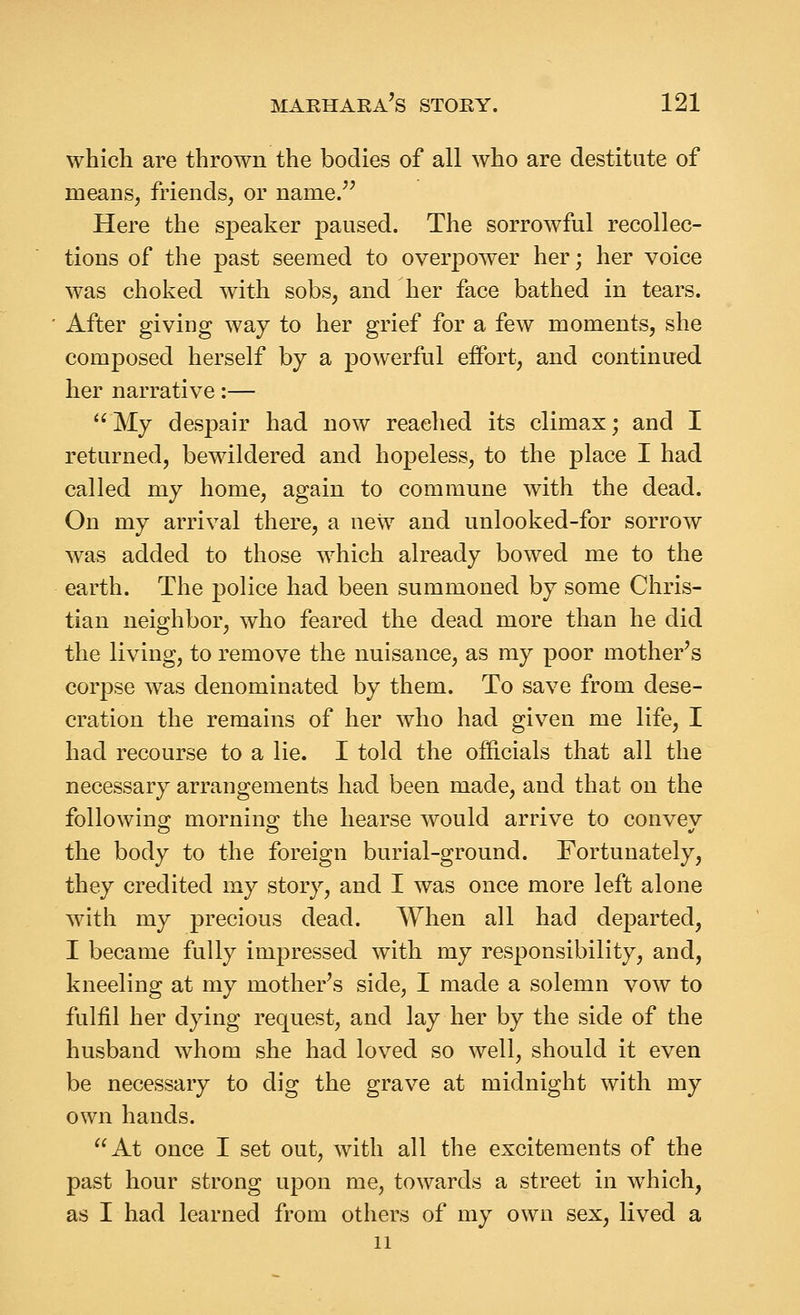 which are thrown the bodies of all who are destitute of means, friends, or name. Here the speaker paused. The sorrowful recollec- tions of the past seemed to overpower her; her voice was choked with sobs, and her face bathed in tears. After giving way to her grief for a few moments, she composed herself by a powerful effort, and continued her narrative:— My despair had now reached its climax; and I returned, bewildered and hopeless, to the place I had called my home, again to commune with the dead. On my arrival there, a new and unlooked-for sorrow was added to those which already bowed me to the earth. The ]3olice had been summoned by some Chris- tian neighbor, who feared the dead more than he did the living, to remove the nuisance, as my poor mother's corpse was denominated by them. To save from dese- cration the remains of her who had given me life, I had recourse to a lie. I told the officials that all the necessary arrangements had been made, and that on the followinp; morning^ the hearse would arrive to convev the body to the foreign burial-ground. Fortunately, they credited my story, and I was once more left alone with my precious dead. When all had departed, I became fully impressed with my responsibility, and, kneeling at my mother^s side, I made a solemn vow to fulfil her dying request, and lay her by the side of the husband whom she had loved so well, should it even be necessary to dig the grave at midnight with my own hands. At once I set out, with all the excitements of the past hour strong upon me, towards a street in which, as I had learned from others of my own sex, lived a 11