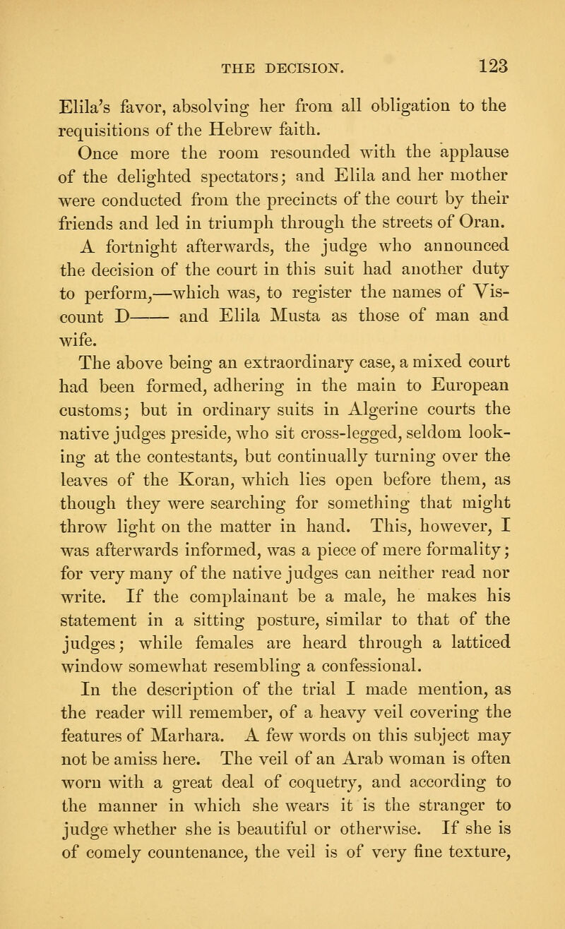 Elila's favor, absolving her from all obligation to the requisitions of the Hebrew faith. Once more the room resounded with the applause of the delighted spectators; and Elila and her mother were conducted from the precincts of the court by their friends and led in triumph through the streets of Oran. A fortnight afterwards, the judge who announced the decision of the court in this suit had another duty to perform,—which was, to register the names of Vis- count D and Elila Musta as those of man and wife. The above being an extraordinary case, a mixed court had been formed, adhering in the main to European customs; but in ordinary suits in Algerine courts the native judges preside, who sit cross-legged, seldom look- ing at the contestants, but continually turning over the leaves of the Koran, which lies open before them, as though they were searching for something that might throw light on the matter in hand. This, however, I was afterwards informed, was a piece of mere formality; for very many of the native judges can neither read nor write. If the complainant be a male, he makes his statement in a sitting posture, similar to that of the judges; while females are heard through a latticed window somewhat resembling a confessional. In the description of the trial I made mention, as the reader will remember, of a heavy veil covering the features of Marhara. A few words on this subject may not be amiss here. The veil of an Arab woman is often worn with a great deal of coquetry, and according to the manner in which she wears it is the stranger to judge whether she is beautiful or otherwise. If she is of comely countenance, the veil is of very fine texture.