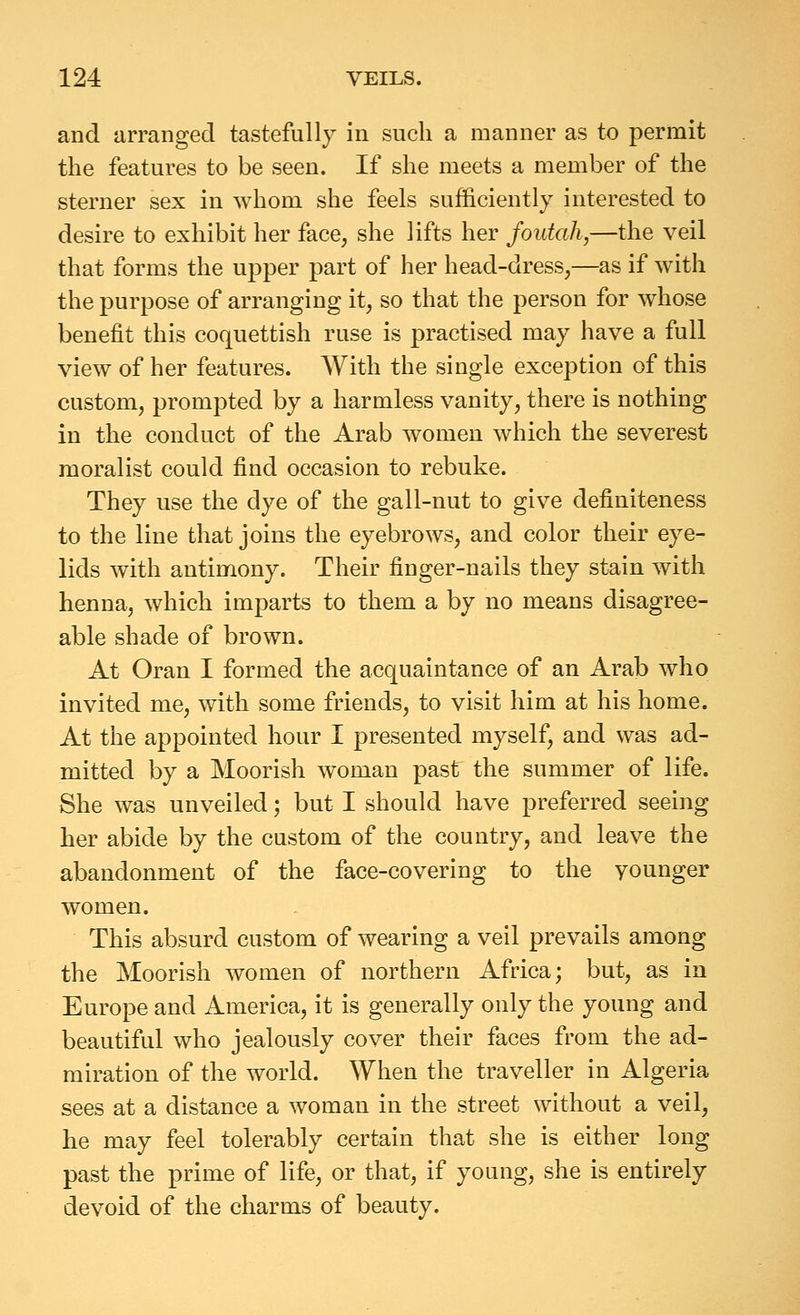 and arranged tastefully in such a manner as to permit the features to be seen. If she meets a member of the sterner sex in whom she feels sufficiently interested to desire to exhibit her face, she lifts her foutah,—the veil that forms the upper part of her head-dress,—as if with the purpose of arranging it, so that the person for whose benefit this coquettish ruse is practised may have a full view of her features. With the single exception of this custom, prompted by a harmless vanity, there is nothing in the conduct of the Arab women which the severest moralist could find occasion to rebuke. They use the dye of the gall-nut to give definiteness to the line that joins the eyebrows, and color their eye- lids with antimony. Their finger-nails they stain with henna, which imparts to them a by no means disagree- able shade of brown. At Oran I formed the acquaintance of an Arab who invited me, with some friends, to visit him at his home. At the appointed hour I presented myself, and was ad- mitted by a Moorish woman past the summer of life. She was unveiled; but I should have preferred seeing her abide by the custom of the country, and leave the abandonment of the face-covering to the younger women. This absurd custom of wearing a veil prevails among the Moorish women of northern Africa; but, as in Europe and America, it is generally only the young and beautiful who jealously cover their faces from the ad- miration of the world. When the traveller in Algeria sees at a distance a woman in the street without a veil, he may feel tolerably certain that she is either long past the prime of life, or that, if young, she is entirely devoid of the charms of beauty.