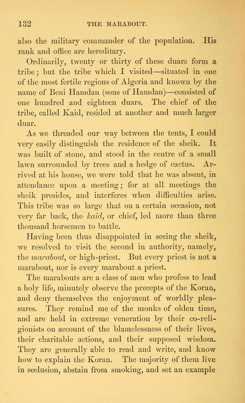 also the military commander of the population. His rank and office are hereditary. Ordinarily, twenty or thirty of these duars form a tribe; but the tribe which I visited—situated in one of the most fertile regions of Algeria and known by the name of Beni Hamdan (sons of Hamdan)—consisted of one hundred and eighteen duars. The chief of the tribe, called Kaid, resided at another and much larger duar. As we threaded our way between the tents, I could very easily distinguish the residence of the sheik. It was built of stone, and stood in the centre of a small lawn surrounded by trees and a hedge of cactus. Ar- rived at his house, we were told that he was absent, in attendance upon a meeting; for at all meetings the sheik presides, and interferes when difficulties arise. This tribe was so large that on a certain occasion, not very far back, the haid, or chief, led more than three thousand horsemen to battle. Having been thus disappointed in seeing the sheik, we resolved to visit the second in authority, namely, the marabout, or high-priest. But every priest is not a marabout, nor is every marabout a priest. The marabouts are a class of men who profess to lead a holy life, minutely observe the precepts of the Koran, and deny themselves the enjoyment of worldly plea- sures. They remind me of the monks of olden time, and are held in extreme veneration by their co-reli- gionists on account of the blamelessness of their lives, their charitable actions, and their supposed wisdom. They are generally able to read and write, and know how to explain the Koran. The majority of them live in seclusion, abstain from smoking, and set an example