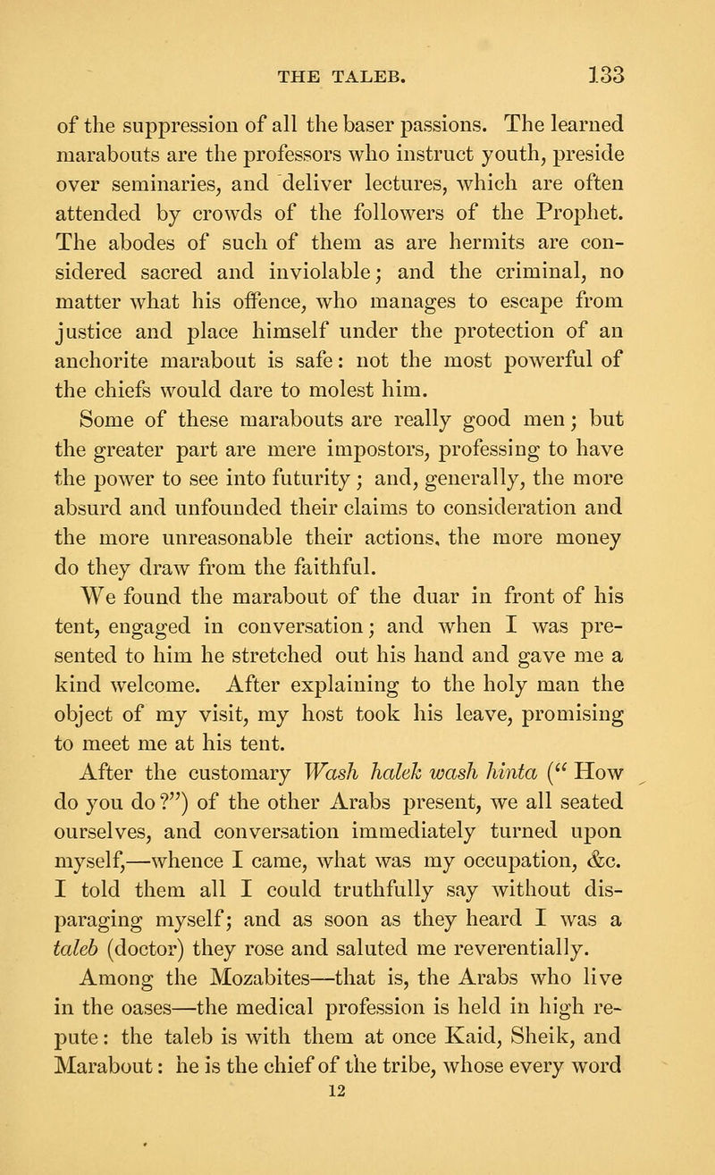 of the suppression of all the baser passions. The learned marabouts are the professors who instruct youth, preside over seminaries, and deliver lectures, Avhich are often attended by crowds of the followers of the Prophet. The abodes of such of them as are hermits are con- sidered sacred and inviolable; and the criminal, no matter what his offence, who manages to escape from justice and place himself under the protection of an anchorite marabout is safe: not the most powerful of the chiefs would dare to molest him. Some of these marabouts are really good men; but the greater part are mere impostors, professing to have the power to see into futurity; and, generally, the more absurd and unfounded their claims to consideration and the more unreasonable their actions, the more money do they draw from the faithful. We found the marabout of the duar in front of his tent, engaged in conversation; and when I was pre- sented to him he stretched out his hand and gave me a kind welcome. After explaining to the holy man the object of my visit, my host took his leave, promising to meet me at his tent. After the customary Wash haleh wash hinta ( How do you do f^) of the other Arabs present, we all seated ourselves, and conversation immediately turned upon myself,—whence I came, what was my occupation, &c. I told them all I could truthfully say without dis- paraging myself; and as soon as they heard I was a taleb (doctor) they rose and saluted me reverentially. Among the Mozabites—that is, the Arabs who live in the oases—the medical profession is held in high re- pute : the taleb is with them at once Kaid, Sheik, and Marabout: he is the chief of the tribe, whose every word 12