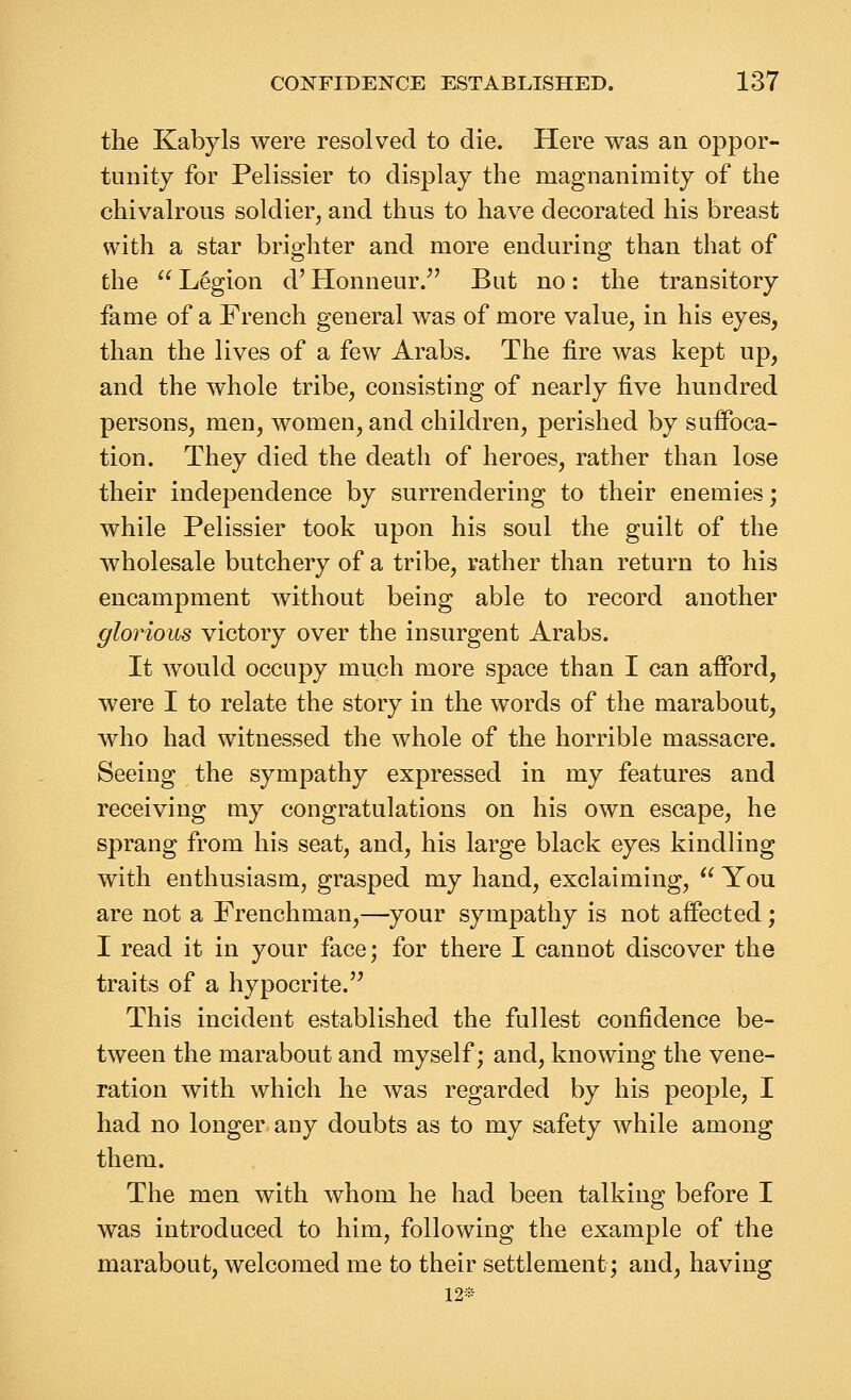 the Kabyls were resolved to die. Here was an oppor- tunity for Pelissier to display the magnanimity of the chivalrous soldier, and thus to have decorated his breast with a star brighter and more enduring than that of the  Legion d' Honneur. But no: the transitory fame of a French general was of more value, in his eyes, than the lives of a few Arabs. The fire was kept up, and the whole tribe, consisting of nearly five hundred persons, men, women, and children, perished by suffoca- tion. They died the death of heroes, rather than lose their independence by surrendering to their enemies; while Pelissier took upon his soul the guilt of the wholesale butchery of a tribe, rather than return to his encampment without being able to record another glorious victory over the insurgent Arabs. It Avould occupy much more space than I can afford, were I to relate the story in the words of the marabout, who had witnessed the whole of the horrible massacre. Seeing the sympathy expressed in my features and receiving my congratulations on his own escape, he sprang from his seat, and, his large black eyes kindling with enthusiasm, grasped my hand, exclaiming,  You are not a Frenchman,—your sympathy is not affected; I read it in your face; for there I cannot discover the traits of a hypocrite. This incident established the fullest confidence be- tween the marabout and myself; and, knowing the vene- ration with which he was regarded by his people, I had no longer, any doubts as to my safety while among them. The men with whom he had been talking before I was introduced to him, following the example of the marabout, welcomed me to their settlement; and, having 12*