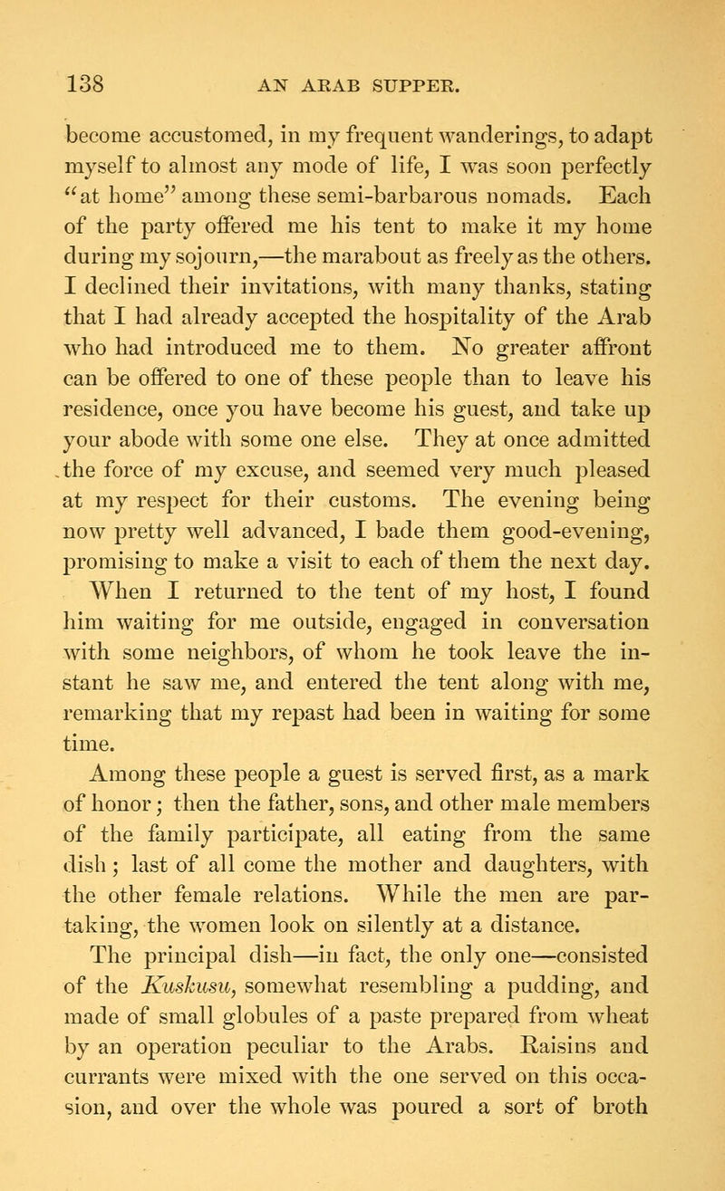 become accustomed, in my frequent wanderings, to adapt myself to almost any mode of life, I was soon perfectly at home'^ among these semi-barbarous nomads. Each of the party offered me his tent to make it my home during my sojourn,—the marabout as freely as the others. I declined their invitations, with many thanks, stating that I had already accepted the hospitality of the Arab who had introduced me to them. No greater affront can be offered to one of these people than to leave his residence, once you have become his guest, and take up your abode with some one else. They at once admitted the force of my excuse, and seemed very much pleased at my respect for their customs. The evening being now pretty well advanced, I bade them good-evening, promising to make a visit to each of them the next day. When I returned to the tent of my host, I found him waiting for me outside, engaged in conversation with some neighbors, of whom he took leave the in- stant he saw me, and entered the tent along with me, remarking that my repast had been in waiting for some time. Among these people a guest is served first, as a mark of honor; then the father, sons, and other male members of the family participate, all eating from the same dish; last of all come the mother and daughters, with the other female relations. While the men are par- taking, the women look on silently at a distance. The principal dish—in fact, the only one—consisted of the Kuskusu, somewhat resembling a pudding, and made of small globules of a paste prepared from wheat by an operation peculiar to the Arabs. Raisins and currants were mixed with the one served on this occa- sion, and over the whole was poured a sort of broth