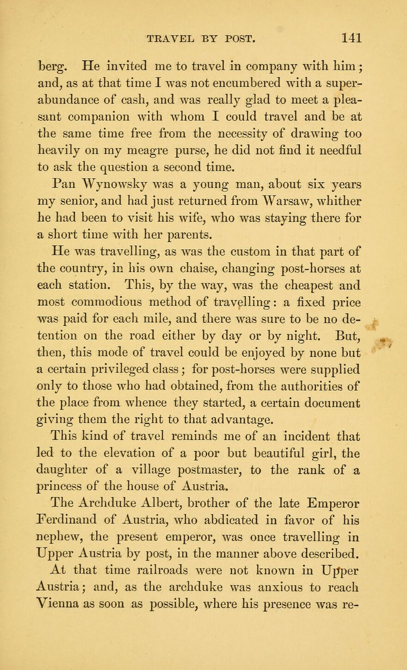 berg. He invited me to travel in company with him; and, as at that time I was not encumbered with a super- abundance of cash, and was really glad to meet a plea- sant companion with whom I could travel and be at the same time free from the necessity of drawing too heavily on my meagre purse, he did not find it needful to ask the question a second time. Pan VVynowsky was a young man, about six years my senior, and had just returned from Warsaw, whither he had been to visit his wife, who was staying there for a short time wdth her parents. He was travelling, as was the custom in that part of the country, in his own chaise, changing post-horses at each station. This, by the way, was the cheapest and most commodious method of travelling: a fixed price was paid for each mile, and there was sure to be no de- tention on the road either by day or by night. But, then, this mode of travel could be enjoyed by none but a certain privileged class; for post-horses were supplied only to those who had obtained, from the authorities of the place from whence they started, a certain document giving them the right to that advantage. This kind of travel reminds me of an incident that led to the elevation of a poor but beautiful girl, the daughter of a village postmaster, to the rank of a princess of the house of Austria. The Archduke Albert, brother of the late Emperor Ferdinand of Austria, who abdicated in favor of his nephew, the present emperor, was once travelling in Upper Austria by post, in the manner above described. At that time railroads were not known in Ujtper Austria; and, as the archduke was anxious to reach Vienna as soon as possible, where his presence was re- -i