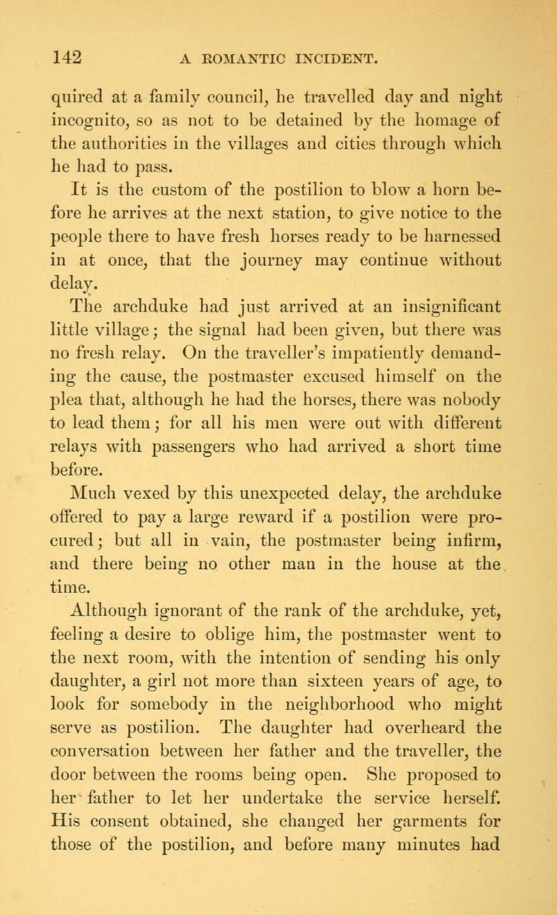 quired at a family council, he travelled day and night incognito, so as not to be detained by the homage of the authorities in the villages and cities through which he had to pass. It is the custom of the postilion to blow a horn be- fore he arrives at the next station, to give notice to the people there to have fresh horses ready to be harnessed in at once, that the journey may continue without delay. The archduke had just arrived at an insignificant little village; the signal had been given, but there was no fresh relay. On the traveller's impatiently demand- ing the cause, the postmaster excused himself on the plea that, although he had the horses, there was nobody to lead them; for all his men were out with different relays with passengers who had arrived a short time before. Much vexed by this unexpected delay, the archduke offered to pay a large reward if a postilion were pro- cured ; but all in vain, the postmaster being infirm, and there being no other man in the house at the, time. Although ignorant of the rank of the archduke, yet, feeling a desire to oblige him, the postmaster went to the next room, with the intention of sending his only daughter, a girl not more than sixteen years of age, to look for somebody in the neighborhood who might serve as postilion. The daughter had overheard the conversation between her father and the traveller, the door between the rooms being open. She proposed to her father to let her undertake the service herself. His consent obtained, she changed her garments for those of the postilion, and before many minutes had