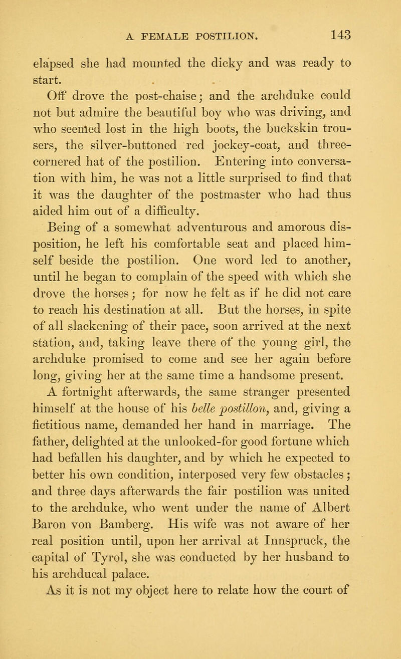 elapsed she had mounted the dicky and was ready to start. Off drove the post-chaise; and the archduke could not but admire the beautiful boy who was driving, and who seenled lost in the high boots, the buckskin trou- sers, the silver-buttoned red jockey-coat, and three- cornered hat of the postilion. Entering into conversa- tion with him, he was not a little surprised to find that it was the daughter of the postmaster who had thus aided him out of a difficulty. Being of a somewhat adventurous and amorous dis- position, he left his comfortable seat and placed him- self beside the postilion. One word led to another, until he began to complain of the speed with which she drove the horses; for now he felt as if he did not care to reach his destination at all. But the horses, in spite of all slackening of their pace, soon arrived at the next station, and, taking leave there of the young girl, the archduke promised to come and see her again before long, giving her at the same time a handsome present. A fortnight afterwards, the same stranger presented himself at the house of his belle postilion, and, giving a fictitious name, demanded her hand in marriage. The father, delighted at the unlooked-for good fortune which had befallen his daughter, and by which he expected to better his own condition, interposed very few obstacles; and three days afterwards the fair postilion was united to the archduke, who went under the name of Albert Baron von Bamberg. His wife was not aware of her real position until, upon her arrival at Innspruck, the capital of Tyrol, she was conducted by her husband to his archducal palace. As it is not my object here to relate how the court of