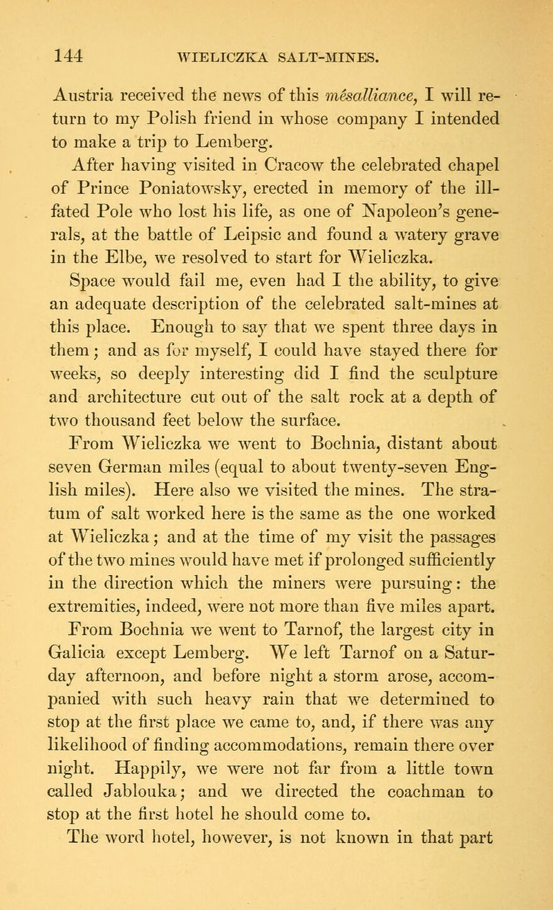 Austria received the news of this m^alliance, I will re- turn to my Polish friend in whose company I intended to make a trip to Leniberg. After having visited in Cracow the celebrated chapel of Prince Poniatowsky, erected in memory of the ill- fated Pole who lost his life, as one of Napoleon's gene- rals, at the battle of Leipsic and found a watery grave in the Elbe, we resolved to start for Wieliczka. Space would fail me, even had I the ability, to give an adequate description of the celebrated salt-mines at this place. Enough to say that we spent three days in them; and as for myself, I could have stayed there for weeks, so deeply interesting did I find the sculpture and architecture cut out of the salt rock at a depth of two thousand feet below the surface. From Wieliczka we went to Bochnia, distant about seven German miles (equal to about twenty-seven Eng- lish miles). Here also we visited the mines. The stra- tum of salt worked here is the same as the one worked at Wieliczka; and at the time of my visit the passages of the two mines would have met if prolonged sufficiently in the direction which the miners were pursuing: the extremities, indeed, were not more than five miles apart. From Bochnia we went to Tarnof, the largest city in Galicia except Lemberg. We left Tarnof on a Satur- day afternoon, and before night a storm arose, accom- panied Avith such heavy rain that we determined to stop at the first place we came to, and, if there was any likelihood of finding accommodations, remain there over night. Happily, we were not far from a little town called Jablouka; and we directed the coachman to stop at the first hotel he should come to. The word hotel, however, is not known in that part