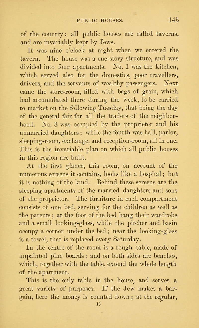of the country: all public houses are called taverns, and are invariably kept by Jews. It was nine o'clock at night when we entered the tavern. The house was a one-story structure, and was divided into four apartments. ISTo. 1 was the kitchen, which served also for the domestics, poor travellers, drivers, and the servants of wealthy passengers. Next came the store-room, filled with bags of grain, which had accumulated there during the week, to be carried to market on the following Tuesday, that being the day of the general fair for all the traders of the neighbor- hood. No. 3 was occupied by the proprietor and his unmarried daughters; while the fourth was hall, parlor, sleeping-room, exchange, and reception-room, all in one. This is the invariable plan on which all public houses in this region are built. At the first glance, this room, on account of the numerous screens it contains, looks like a hospital; but it is nothing of the kind. Behind these screens are the sleeping-apartments of the married daughters and sons of the proprietor. The furniture in each compartment consists of one bed, serving for the children as well as the parents; at the foot of the bed hang their wardrobe and a small looking-glass, while the pitcher and basin occupy a corner under the bed; near the looking-glass is a towel, that is replaced every Saturday. In the centre of the room is a rough table, made of unpainted pine boards; and on both sides are benches, which, together with the table, extend the whole length of the apartment. This is the only table in the house, and serves a great variety of purposes. If the Jew makes a bar- gain, here the money is counted down; at the regular, 13