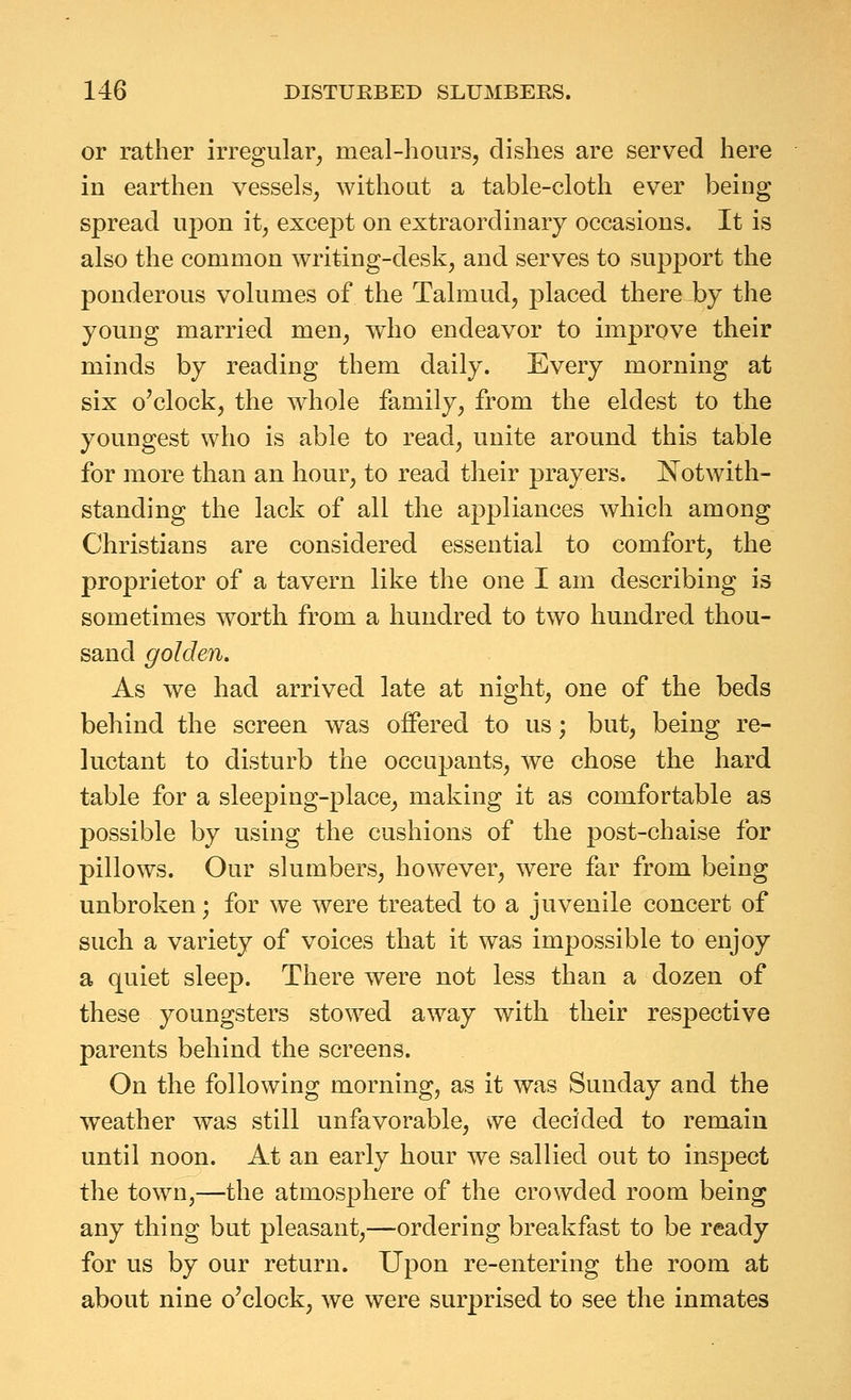 or rather irregular, meal-hours, dishes are served here in earthen vessels, without a table-cloth ever being spread upon it, except on extraordinary occasions. It is also the common writing-desk, and serves to support the ponderous volumes of the Talmud, placed there by the young married men, who endeavor to improve their minds by reading them daily. Every morning at six o'clock, the whole family, from the eldest to the youngest who is able to read, unite around this table for more than an hour, to read their prayers. Notwith- standing the lack of all the appliances which among Christians are considered essential to comfort, the proprietor of a tavern like the one I am describing is sometimes worth from a hundred to two hundred thou- sand golden. As we had arrived late at night, one of the beds behind the screen was offered to us; but, being re- luctant to disturb the occupants, we chose the hard table for a sleeping-place, making it as comfortable as possible by using the cushions of the post-chaise for pillows. Our slumbers, however, were far from being unbroken; for we were treated to a juvenile concert of such a variety of voices that it was impossible to enjoy a quiet sleep. There were not less than a dozen of these youngsters stowed away with their respective parents behind the screens. On the following morning, as it was Sunday and the weather was still unfavorable, vve decided to remain until noon. At an early hour we sallied out to inspect the town,—the atmosphere of the crowded room being any thing but pleasant,—ordering breakfast to be ready for us by our return. Upon re-entering the room at about nine o'clock, we were sur2)rised to see the inmates