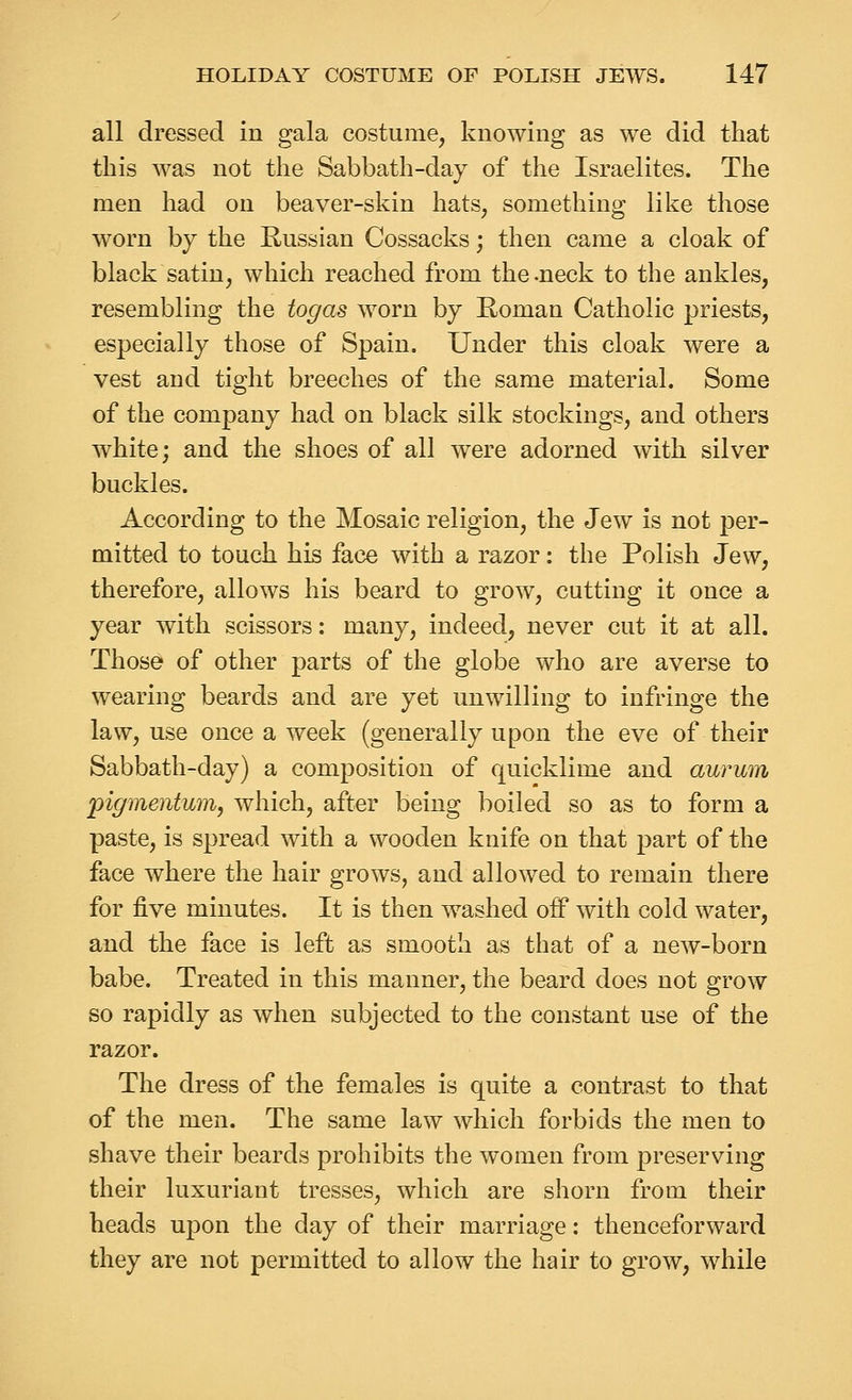 all dressed in gala costume, knowing as we did that this was not the Sabbath-day of the Israelites. The men had on beaver-skin hats, something like those worn by the Russian Cossacks; then came a cloak of black satin, which reached from the-neck to the ankles, resembling the togas worn by Roman Catholic priests, especially those of Spain. Under this cloak were a vest and tight breeches of the same material. Some of the company had on black silk stockings, and others white; and the shoes of all were adorned with silver buckles. According to the Mosaic religion, the Jew is not per- mitted to touch his face with a razor: the Polish Jew, therefore, allows his beard to grow, cutting it once a year with scissors: rnany, indeed, never cut it at all. Those of other parts of the globe who are averse to wearing beards and are yet unwilling to infringe the law, use once a week (generally upon the eve of their Sabbath-day) a composition of quicklime and aurum pigmentmn, which, after being boiled so as to form a paste, is spread with a wooden knife on that part of the face where the hair grows, and allowed to remain there for five minutes. It is then washed off with cold water, and the face is left as smooth as that of a new-born babe. Treated in this manner, the beard does not grow so rapidly as when subjected to the constant use of the razor. The dress of the females is quite a contrast to that of the men. The same law which forbids the men to shave their beards prohibits the women from preserving their luxuriant tresses, which are shorn from their heads upon the day of their marriage: thenceforward they are not permitted to allow the hair to grow, while