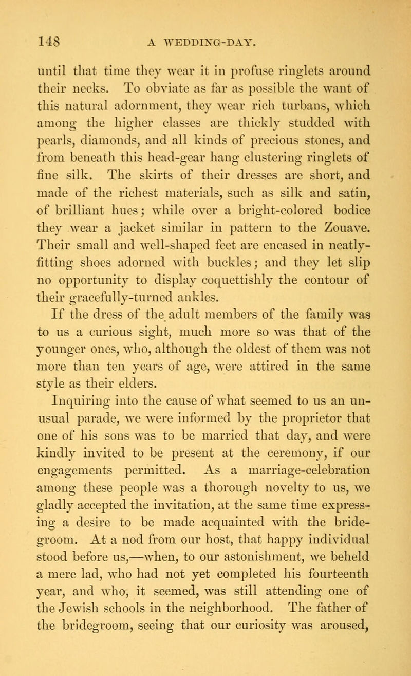 until that time they wear it in profuse ringlets around their necks. To obviate as far as possible the want of this natural adornment, they wear rich turbans, which amone' the hio-her classes are tliicklv studded with pearls, diamonds, and all kinds of precious stones, and from beneath this head-gear hang clustering ringlets of line silk. The skirts of their dresses are short, and made of the richest materials, such as silk and satin, of brilliant hues; while over a bright-colored bodice they wear a jacket similar in pattern to the Zouave. Their small and well-shaped feet are encased in neatly- fitting shoes adorned with buckles; and they let slip no opportunity to display coquettishly the contour of their gracefully-turned ankles. If the dress of the adult members of the family was to us a curious sight, much more so was that of the younger ones, who, although the oldest of them was not more than ten years of age, were attired in the same style as their elders. Inquiring into the cause of what seemed to us an un- usual parade, we were informed by the proprietor that one of his sons was to be married that day, and were kindly invited to be present at the ceremony, if our engagements permitted. As a marriage-celebration among these people was a thorough novelty to us, w^e gladly accepted the invitation, at the same time express- ing a desire to be made acquainted with the bride- groom. At a nod from our host, that happy individual stood before us,—when, to our astonishment, we beheld a mere lad, who had not yet completed his fourteenth year, and who, it seemed, was still attending one of the Jewish schools in the neighborhood. The father of the bridegroom, seeing that our curiosity was aroused,