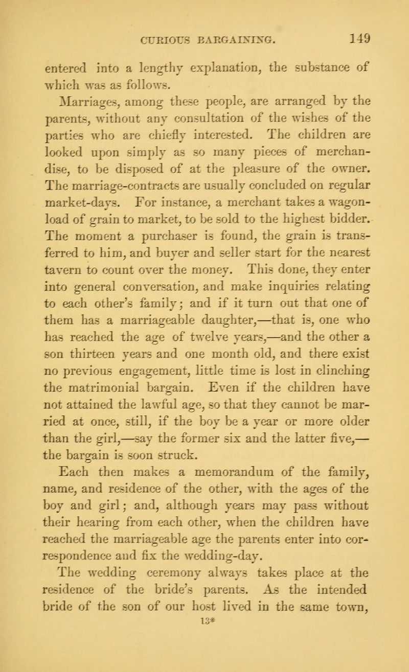 entered into a lengthy explanation, the substance of which was as follows. Marriages, among these people, are arranged by the parents, without any consultation of the wishes of the parties who are chiefly interested. The children are looked upon simply as so many pieces of merchan- dise, to be disposed of at the pleasure of the owner. The marriage-contracts are usually concluded on regular market-days. For instance, a merchant takes a wagon- load of grain to market, to be sold to the highest bidder. The moment a purchaser is found, the grain ls trans- ferred to him, and buyer and seller start for the nearest tavern to count over the money. This done, they enter into general conversation, and make inquiries relating to each other's family; and if it turn out that one of them has a marriageable daughter,—that is, one who has reached the age of twelve years,—and the other a son thirteen years and one month old, and there exist no previous engagement, little time is lost in clinching the matrimonial bargain. Even if the children have not attained the lawful age, so that they cannot be mar- ried at once, still, if the boy be a year or more older than the girl,—say the former six and the latter five,— the bargain is soon struck. Each then makes a memorandum of the family, name, and residence of the other, with the ages of the boy and girl; and, although years may pass without their hearing from each other, when the children have reached the marriageable age the parents enter into cor- respondence and fix the wedding-day. The wedding ceremony always takes place at the residence of the bride's parents. As the intended bride of the son of our host lived in the same town, 13*
