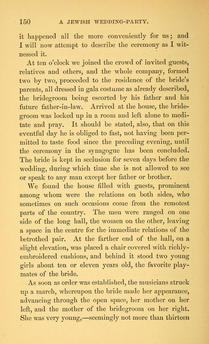 it happened all the more conveniently for us; and I will now attempt to describe the ceremony as I wit- nessed it. At ten o'clock we joined the crowd of invited guests, relatives and others, and the whole company, formed two by two, proceeded to the residence of the bride's parents, all dressed in gala costume as already described, the bridegroom being escorted by his father and his future father-in-law. Arrived at the house, the bride- groom was locked up in a room and left alone to medi- tate and pray. It should be stated, also, that on this eventful day he is obliged to fast, not having been per- mitted to taste food since the preceding evening, until the ceremony in the synagogue has been concluded. The bride is kept in seclusion for seven days before the wedding, during which time she is not allowed to see or speak to any man except her father or brother. We found the house filled with guests, prominent among whom were the relations on both sides, who sometimes on such occasions come from the remotest parts of the country. The men were ranged on one side of the long hall, the women on the other, leaving a space in the centre for the immediate relations of the betrothed pair. At the farther end of the hall, on a slight elevation, was placed a chair covered with richly- embroidered cushions, and behind it stood two young girls about ten or eleven years old, the favorite play- mates of the bride. As soon as order was established, the musicians struck up a march, whereupon the bride made her appearance, advancing through the open space, her mother on her left, and the mother of the bridegroom on her right. She was very young,—seemingly not more than thirteen