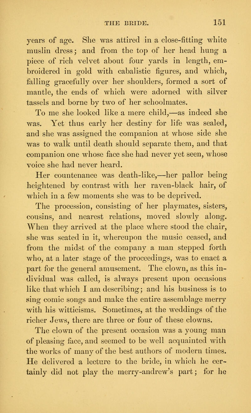 years of age. She was attired in a close-fitting white muslin dress; and from the top of her head hung a piece of rich velvet about four yards in length, em- broidered in gold with cabalistic figures, and which, falling gracefully over her shoulders, formed a sort of mantle, the ends of which were adorned with silver tassels and borne by two of her schoolmates. To me she looked like a mere child,—as indeed she was. Yet thus early her destiny for life was sealed, and she was assigned the companion at whose side she was to walk until death should separate them, and that companion one whose face she had never yet seen, whose voice she had never heard. Her countenance was death-like,—her pallor being heightened by contrast with her raven-black hair, of which in a few moments she was to be deprived. The procession, consisting of her playmates, sisters, cousins, and nearest relations, moved slowly along. When they arrived at the place where stood the chair, she was seated in it, whereupon the music ceased, and from the midst of the company a man stepped forth who, at a later stage of the proceedings, was to enact a part for the general amusement. The clown, as this in- dividual was called, is always present upon occasions like that which I am describing; and his business is to sing comic songs and make the entire assemblage merry with his witticisms. Sometimes, at the weddings of the richer Jews, there are three or four of these clowns. The clown of the present occasion was a young man of pleasing face, and seemed to be well acquainted with the works of many of the best authors of modern times. He delivered a lecture to the bride, in which he cer- tainly did not play the merry-andrew's part; for he