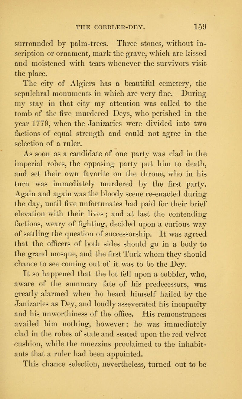 surrounded by palm-trees. Three stones, without in- scription or ornament, mark the grave, which are kissed and moistened with tears whenever the survivors visit the place. The city of Algiers has a beautiful cemetery, the sepulchral monuments in which are very fine. During my stay in that city my attention was called to the tomb of the five murdered Deys, who perished in the year 1779, when the Janizaries were divided into two factions of equal strength and could not agree in the selection of a ruler. As soon as a candidate of one party was clad in the imperial robes, the opposing party put him to death, and set their own favorite on the throne, who in his turn was immediately murdered by the first party. Again and again was the bloody scene re-enacted during the day, until five unfortunates had paid for their brief elevation with their lives; and at last the contending factions, weary of fighting, decided upon a curious way of settling the question of successorship. It was agreed that the officers of both sides should go in a body to the grand mosque, and the first Turk whom they should chance to see coming out of it was to be the Dey. It so happened that the lot fell upon a cobbler, who, aware of the summary fate of his predecessors, was greatly alarmed when he heard himself hailed by the Janizaries as Dey, and loudly asseverated his incapacity and his unworthiness of the office. His remonstrances availed him nothing, however: he was immediately clad in the robes of state and seated upon the red velvet cushion, while the muezzins proclaimed to the inhabit- ants that a ruler had been appointed. This chance selection, nevertheless, turned out to be