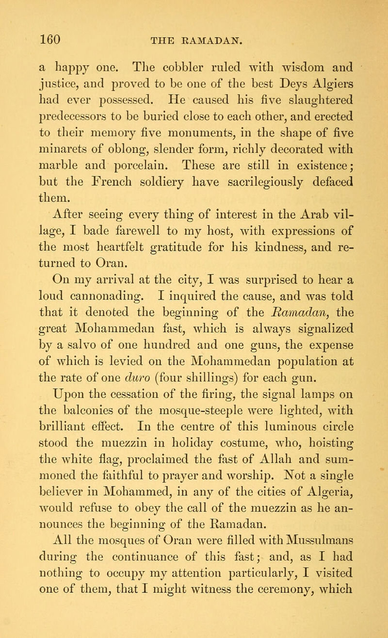 a liappy one. Tlie cobbler ruled with wisdom and justice, and proved to be one of the best Deys Algiers had ever possessed. He caused his five slaughtered predecessors to be buried close to each other, and erected to their memory five monuments, in the shape of five minarets of oblong, slender form, richly decorated with marble and porcelain. These are still in existence; but the French soldiery have sacrilegiously defaced them. After seeing every thing of interest in the Arab vil- lage, I bade farewell to my host, with expressions of the most heartfelt gratitude for his kindness, and re- turned to Oran. On my arrival at the city, I was surprised to hear a loud cannonading. I inquired the cause, and was told that it denoted the beginning of the Ramadan, the great Mohammedan fast, which is always signalized by a salvo of one hundred and one guns, the expense of which is levied on the Mohammedan population at the rate of one duro (four shillings) for each gun. Upon the cessation of the firing, the signal lamps on the balconies of the mosque-steeple were lighted, with brilliant effect. In the centre of this luminous circle stood the muezzin in holiday costume, who, hoisting the white flag, proclaimed the fast of Allah and sum- moned the faithful to prayer and worship. Not a single believer in Mohammed, in any of the cities of Algeria, would refuse to obey the call of the muezzin as he an- nounces the beginning of the Ramadan. All the mosques of Oran were filled with Mussulmans during the continuance of this fast; and, as I had nothing to occupy my attention particularly, I visited one of them, that I might witness the ceremony, which